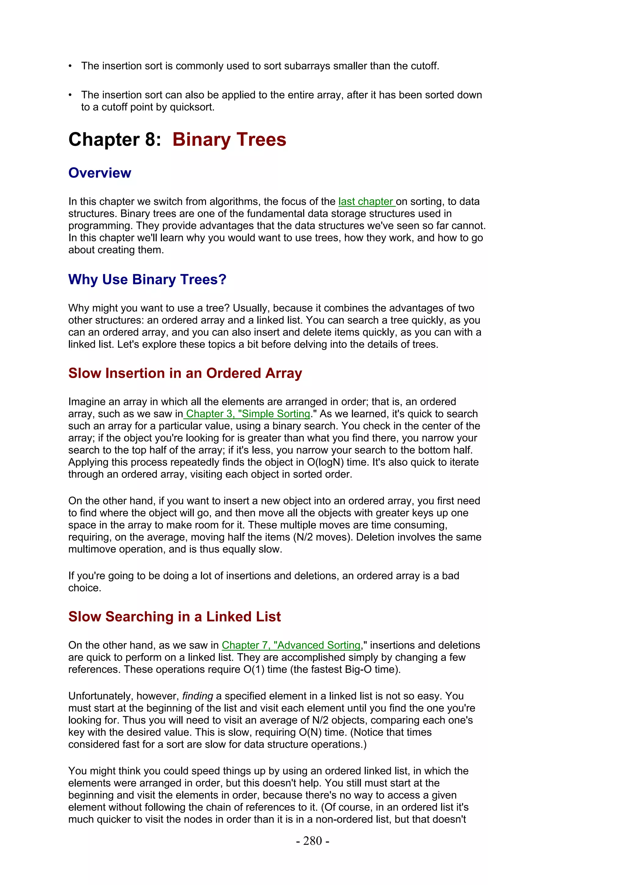 • The insertion sort is commonly used to sort subarrays smaller than the cutoff.

• The insertion sort can also be applied to the entire array, after it has been sorted down
  to a cutoff point by quicksort.


Chapter 8: Binary Trees
Overview
In this chapter we switch from algorithms, the focus of the last chapter on sorting, to data
structures. Binary trees are one of the fundamental data storage structures used in
programming. They provide advantages that the data structures we've seen so far cannot.
In this chapter we'll learn why you would want to use trees, how they work, and how to go
about creating them.

Why Use Binary Trees?
Why might you want to use a tree? Usually, because it combines the advantages of two
other structures: an ordered array and a linked list. You can search a tree quickly, as you
can an ordered array, and you can also insert and delete items quickly, as you can with a
linked list. Let's explore these topics a bit before delving into the details of trees.

Slow Insertion in an Ordered Array
Imagine an array in which all the elements are arranged in order; that is, an ordered
array, such as we saw in Chapter 3, "Simple Sorting." As we learned, it's quick to search
such an array for a particular value, using a binary search. You check in the center of the
array; if the object you're looking for is greater than what you find there, you narrow your
search to the top half of the array; if it's less, you narrow your search to the bottom half.
Applying this process repeatedly finds the object in O(logN) time. It's also quick to iterate
through an ordered array, visiting each object in sorted order.

On the other hand, if you want to insert a new object into an ordered array, you first need
to find where the object will go, and then move all the objects with greater keys up one
space in the array to make room for it. These multiple moves are time consuming,
requiring, on the average, moving half the items (N/2 moves). Deletion involves the same
multimove operation, and is thus equally slow.

If you're going to be doing a lot of insertions and deletions, an ordered array is a bad
choice.

Slow Searching in a Linked List
On the other hand, as we saw in Chapter 7, "Advanced Sorting," insertions and deletions
are quick to perform on a linked list. They are accomplished simply by changing a few
references. These operations require O(1) time (the fastest Big-O time).

Unfortunately, however, finding a specified element in a linked list is not so easy. You
must start at the beginning of the list and visit each element until you find the one you're
looking for. Thus you will need to visit an average of N/2 objects, comparing each one's
key with the desired value. This is slow, requiring O(N) time. (Notice that times
considered fast for a sort are slow for data structure operations.)

You might think you could speed things up by using an ordered linked list, in which the
elements were arranged in order, but this doesn't help. You still must start at the
beginning and visit the elements in order, because there's no way to access a given
element without following the chain of references to it. (Of course, in an ordered list it's
much quicker to visit the nodes in order than it is in a non-ordered list, but that doesn't

                                                    - 280 -
 