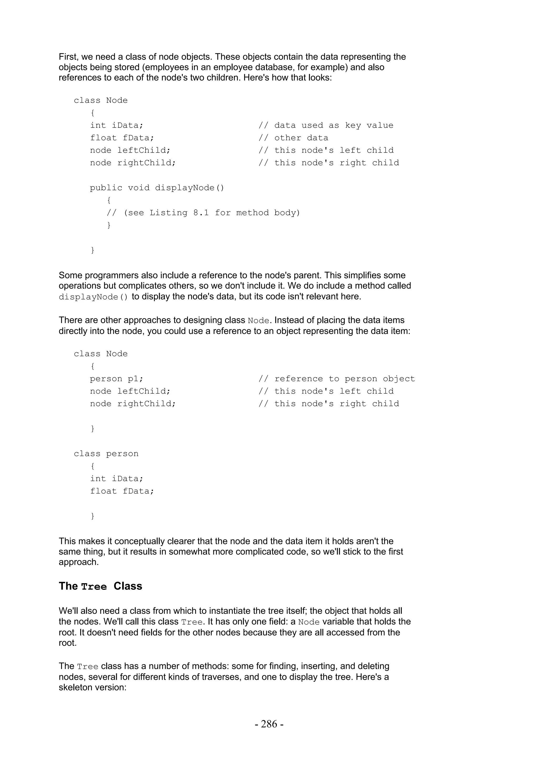 First, we need a class of node objects. These objects contain the data representing the
objects being stored (employees in an employee database, for example) and also
references to each of the node's two children. Here's how that looks:

   class Node
      {
      int iData;                                    //   data used as key value
      float fData;                                  //   other data
      node leftChild;                               //   this node's left child
      node rightChild;                              //   this node's right child

        public void displayNode()
           {
           // (see Listing 8.1 for method body)
           }

        }

Some programmers also include a reference to the node's parent. This simplifies some
operations but complicates others, so we don't include it. We do include a method called
displayNode() to display the node's data, but its code isn't relevant here.

There are other approaches to designing class Node. Instead of placing the data items
directly into the node, you could use a reference to an object representing the data item:

   class Node
      {
      person p1;                                    // reference to person object
      node leftChild;                               // this node's left child
      node rightChild;                              // this node's right child

        }

   class person
      {
      int iData;
      float fData;

        }

This makes it conceptually clearer that the node and the data item it holds aren't the
same thing, but it results in somewhat more complicated code, so we'll stick to the first
approach.

The Tree Class

We'll also need a class from which to instantiate the tree itself; the object that holds all
the nodes. We'll call this class Tree. It has only one field: a Node variable that holds the
root. It doesn't need fields for the other nodes because they are all accessed from the
root.

The Tree class has a number of methods: some for finding, inserting, and deleting
nodes, several for different kinds of traverses, and one to display the tree. Here's a
skeleton version:



                                                   - 286 -
 