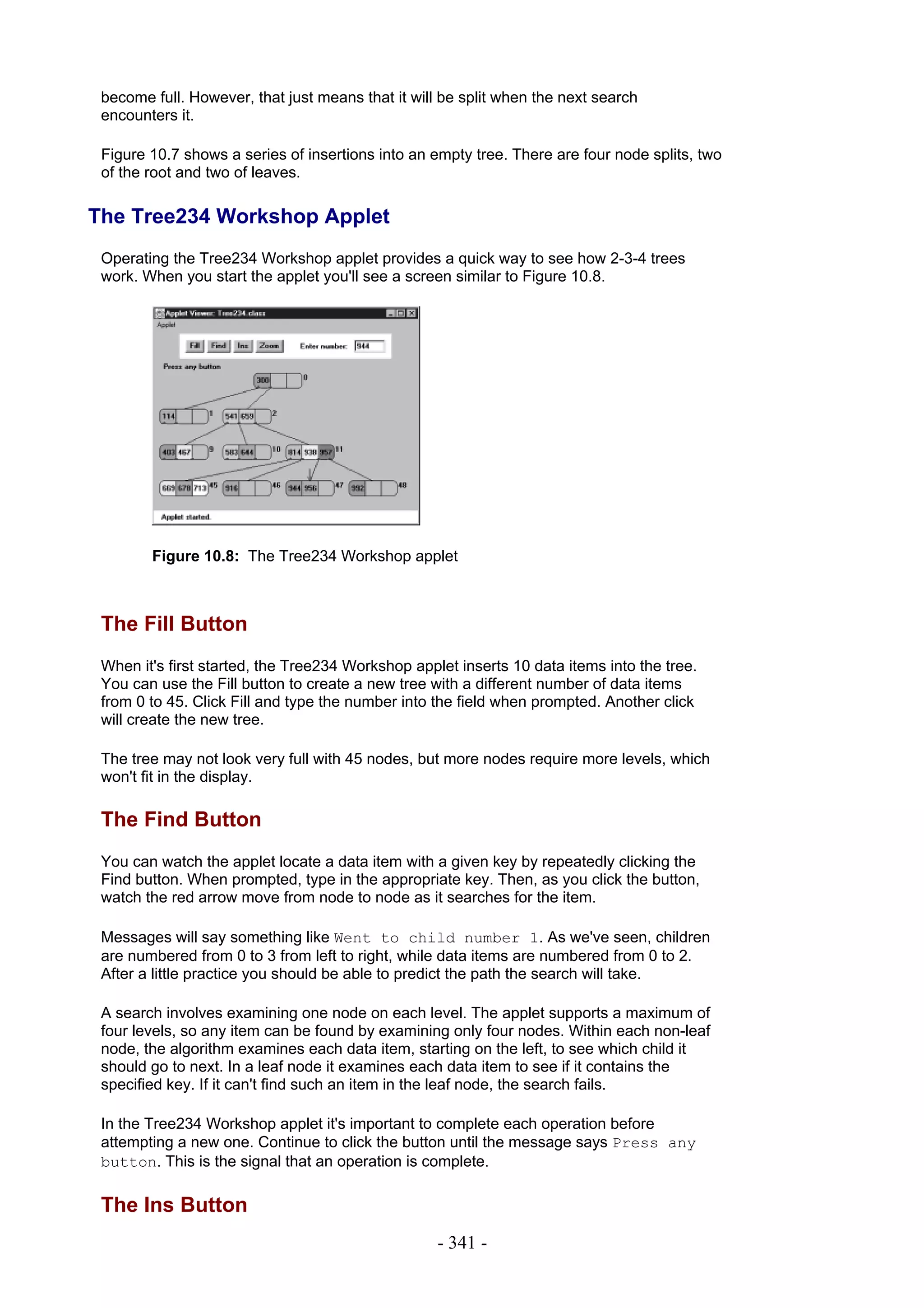 become full. However, that just means that it will be split when the next search
 encounters it.

 Figure 10.7 shows a series of insertions into an empty tree. There are four node splits, two
 of the root and two of leaves.

The Tree234 Workshop Applet
 Operating the Tree234 Workshop applet provides a quick way to see how 2-3-4 trees
 work. When you start the applet you'll see a screen similar to Figure 10.8.




        Figure 10.8: The Tree234 Workshop applet



 The Fill Button
 When it's first started, the Tree234 Workshop applet inserts 10 data items into the tree.
 You can use the Fill button to create a new tree with a different number of data items
 from 0 to 45. Click Fill and type the number into the field when prompted. Another click
 will create the new tree.

 The tree may not look very full with 45 nodes, but more nodes require more levels, which
 won't fit in the display.

 The Find Button
 You can watch the applet locate a data item with a given key by repeatedly clicking the
 Find button. When prompted, type in the appropriate key. Then, as you click the button,
 watch the red arrow move from node to node as it searches for the item.

 Messages will say something like Went to child number 1. As we've seen, children
 are numbered from 0 to 3 from left to right, while data items are numbered from 0 to 2.
 After a little practice you should be able to predict the path the search will take.

 A search involves examining one node on each level. The applet supports a maximum of
 four levels, so any item can be found by examining only four nodes. Within each non-leaf
 node, the algorithm examines each data item, starting on the left, to see which child it
 should go to next. In a leaf node it examines each data item to see if it contains the
 specified key. If it can't find such an item in the leaf node, the search fails.

 In the Tree234 Workshop applet it's important to complete each operation before
 attempting a new one. Continue to click the button until the message says Press any
 button. This is the signal that an operation is complete.

 The Ins Button
                                                   - 341 -
 