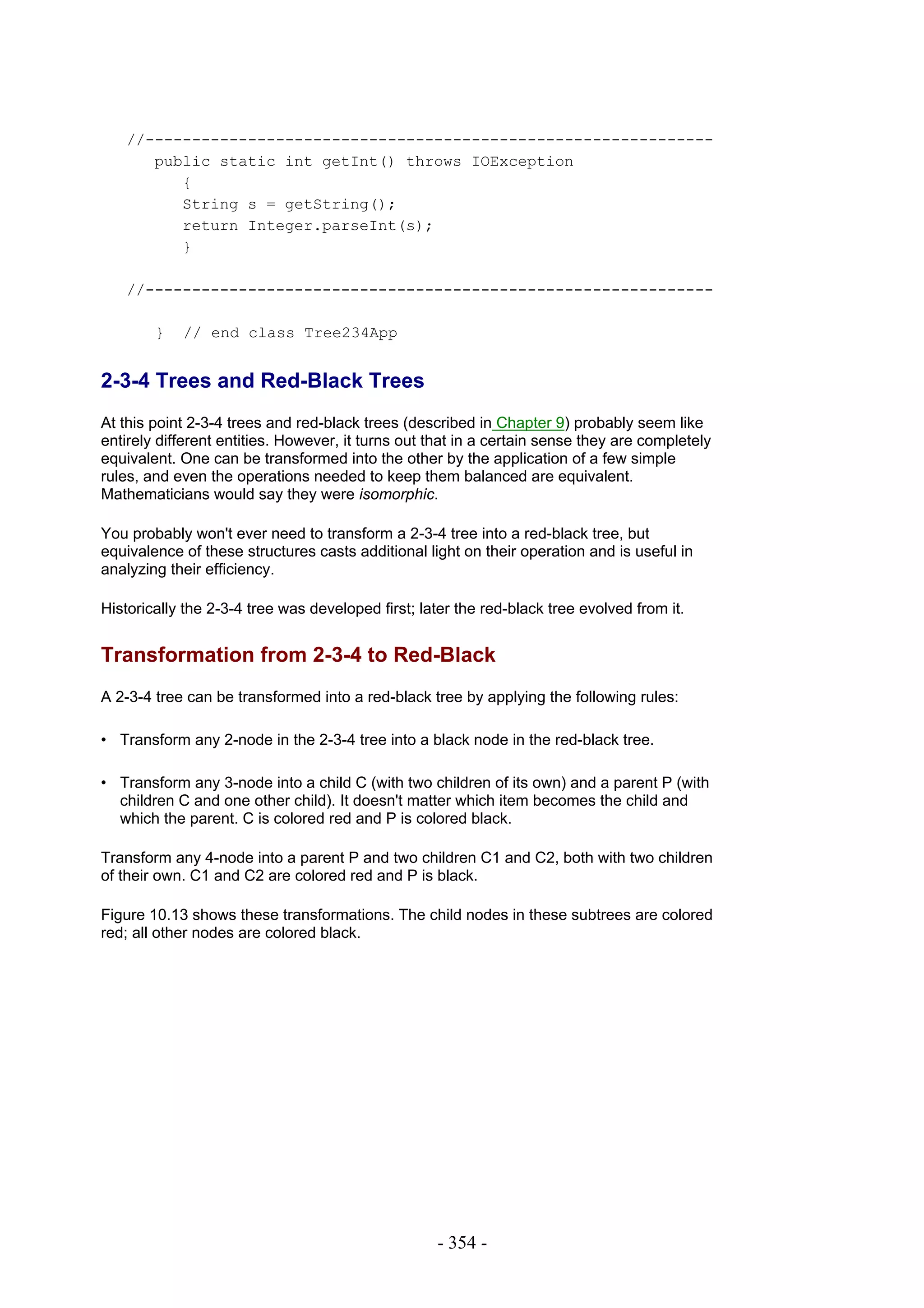 //-------------------------------------------------------------
      public static int getInt() throws IOException
         {
         String s = getString();
         return Integer.parseInt(s);
         }

   //-------------------------------------------------------------

        }   // end class Tree234App


2-3-4 Trees and Red-Black Trees
At this point 2-3-4 trees and red-black trees (described in Chapter 9) probably seem like
entirely different entities. However, it turns out that in a certain sense they are completely
equivalent. One can be transformed into the other by the application of a few simple
rules, and even the operations needed to keep them balanced are equivalent.
Mathematicians would say they were isomorphic.

You probably won't ever need to transform a 2-3-4 tree into a red-black tree, but
equivalence of these structures casts additional light on their operation and is useful in
analyzing their efficiency.

Historically the 2-3-4 tree was developed first; later the red-black tree evolved from it.


Transformation from 2-3-4 to Red-Black
A 2-3-4 tree can be transformed into a red-black tree by applying the following rules:

• Transform any 2-node in the 2-3-4 tree into a black node in the red-black tree.

• Transform any 3-node into a child C (with two children of its own) and a parent P (with
  children C and one other child). It doesn't matter which item becomes the child and
  which the parent. C is colored red and P is colored black.

Transform any 4-node into a parent P and two children C1 and C2, both with two children
of their own. C1 and C2 are colored red and P is black.

Figure 10.13 shows these transformations. The child nodes in these subtrees are colored
red; all other nodes are colored black.




                                                   - 354 -
 