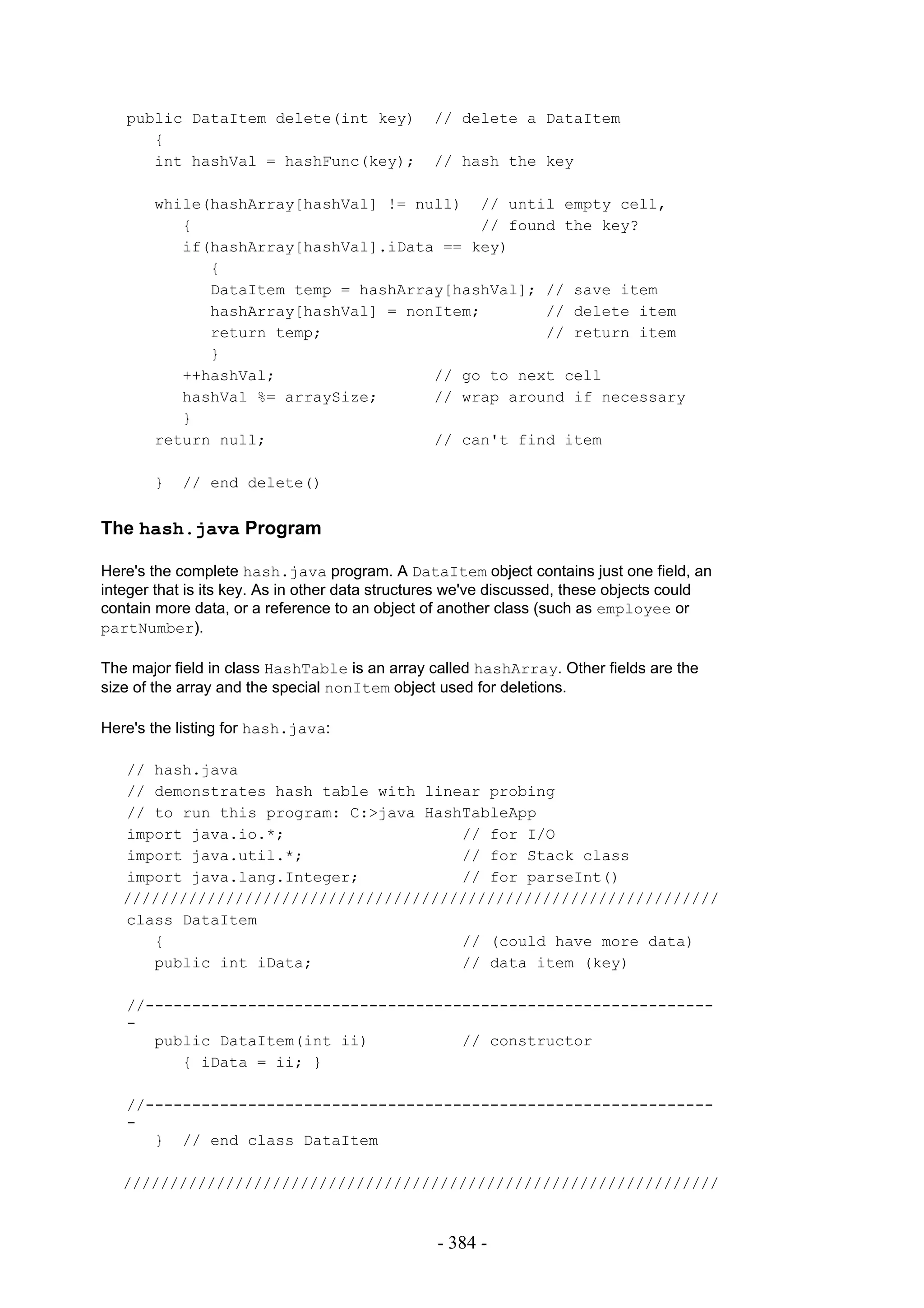public DataItem delete(int key)              // delete a DataItem
      {
      int hashVal = hashFunc(key);              // hash the key

       while(hashArray[hashVal] != null) // until empty cell,
          {                               // found the key?
          if(hashArray[hashVal].iData == key)
             {
             DataItem temp = hashArray[hashVal]; // save item
             hashArray[hashVal] = nonItem;       // delete item
             return temp;                        // return item
             }
          ++hashVal;                 // go to next cell
          hashVal %= arraySize;      // wrap around if necessary
          }
       return null;                  // can't find item

       }   // end delete()


The hash.java Program

Here's the complete hash.java program. A DataItem object contains just one field, an
integer that is its key. As in other data structures we've discussed, these objects could
contain more data, or a reference to an object of another class (such as employee or
partNumber).

The major field in class HashTable is an array called hashArray. Other fields are the
size of the array and the special nonItem object used for deletions.

Here's the listing for hash.java:

   // hash.java
   // demonstrates hash table with linear probing
   // to run this program: C:>java HashTableApp
   import java.io.*;                   // for I/O
   import java.util.*;                 // for Stack class
   import java.lang.Integer;           // for parseInt()
   ////////////////////////////////////////////////////////////////
   class DataItem
      {                                // (could have more data)
      public int iData;                // data item (key)

   //-------------------------------------------------------------
   -
      public DataItem(int ii)          // constructor
         { iData = ii; }

   //-------------------------------------------------------------
   -
      } // end class DataItem

   ////////////////////////////////////////////////////////////////


                                                 - 384 -
 