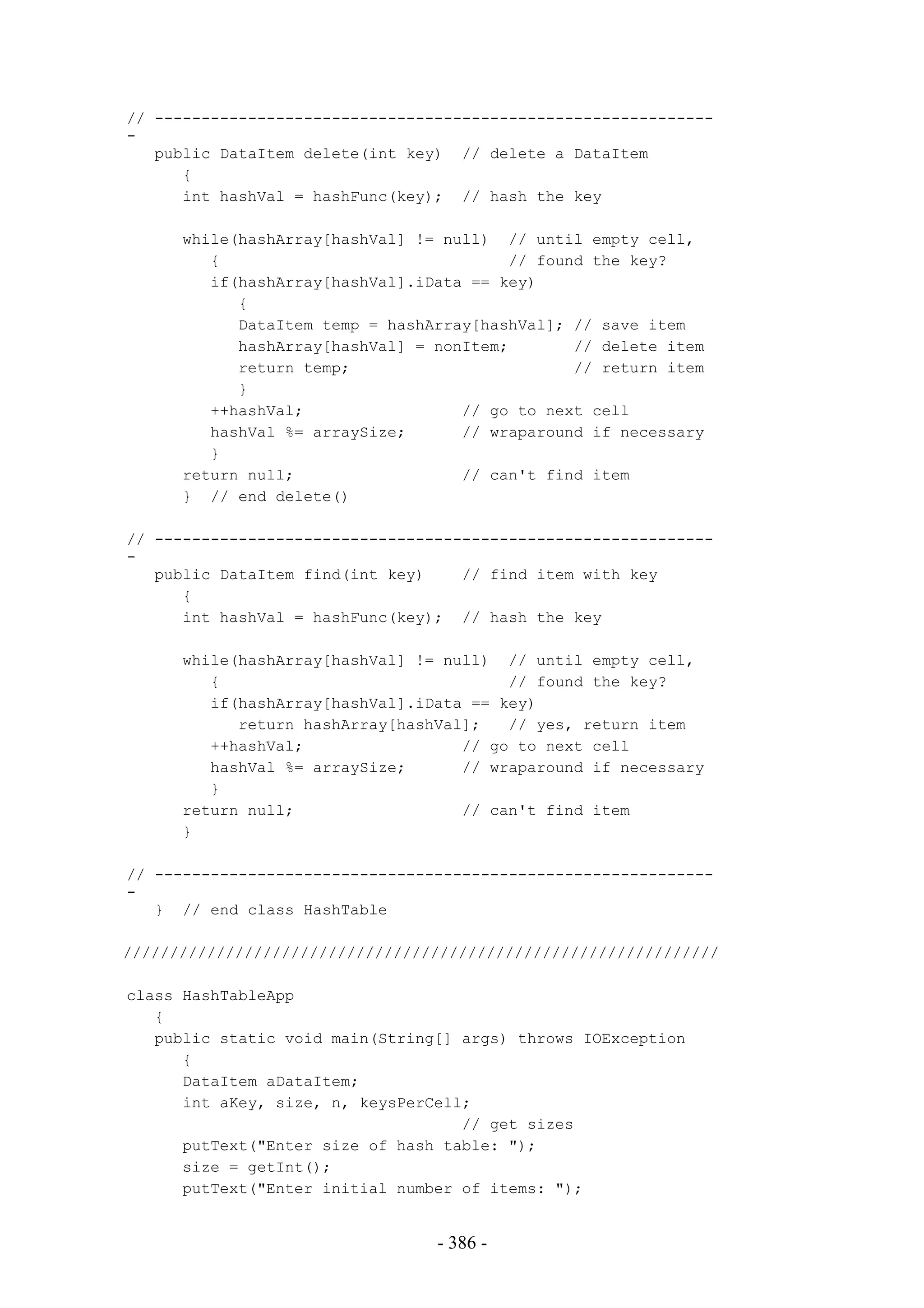 // ------------------------------------------------------------
-
   public DataItem delete(int key) // delete a DataItem
      {
      int hashVal = hashFunc(key); // hash the key

      while(hashArray[hashVal] != null) // until empty cell,
         {                               // found the key?
         if(hashArray[hashVal].iData == key)
            {
            DataItem temp = hashArray[hashVal]; // save item
            hashArray[hashVal] = nonItem;       // delete item
            return temp;                        // return item
            }
         ++hashVal;                 // go to next cell
         hashVal %= arraySize;      // wraparound if necessary
         }
      return null;                  // can't find item
      } // end delete()

// ------------------------------------------------------------
-
   public DataItem find(int key)    // find item with key
      {
      int hashVal = hashFunc(key); // hash the key

      while(hashArray[hashVal] != null) // until empty cell,
         {                               // found the key?
         if(hashArray[hashVal].iData == key)
            return hashArray[hashVal];   // yes, return item
         ++hashVal;                 // go to next cell
         hashVal %= arraySize;      // wraparound if necessary
         }
      return null;                  // can't find item
      }

// ------------------------------------------------------------
-
   } // end class HashTable

////////////////////////////////////////////////////////////////

class HashTableApp
   {
   public static void main(String[] args) throws IOException
      {
      DataItem aDataItem;
      int aKey, size, n, keysPerCell;
                                    // get sizes
      putText("Enter size of hash table: ");
      size = getInt();
      putText("Enter initial number of items: ");


                                 - 386 -
 
