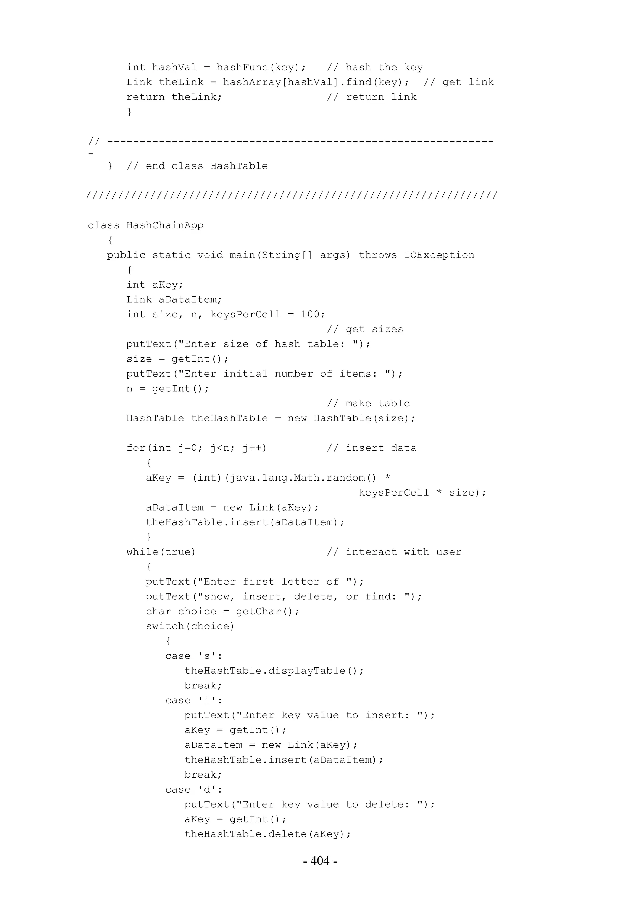 int hashVal = hashFunc(key);   // hash the key
      Link theLink = hashArray[hashVal].find(key); // get link
      return theLink;                // return link
      }

// ------------------------------------------------------------
-
   } // end class HashTable

////////////////////////////////////////////////////////////////

class HashChainApp
   {
   public static void main(String[] args) throws IOException
      {
      int aKey;
      Link aDataItem;
      int size, n, keysPerCell = 100;
                                     // get sizes
      putText("Enter size of hash table: ");
      size = getInt();
      putText("Enter initial number of items: ");
      n = getInt();
                                     // make table
      HashTable theHashTable = new HashTable(size);

      for(int j=0; j<n; j++)         // insert data
         {
         aKey = (int)(java.lang.Math.random() *
                                          keysPerCell * size);
         aDataItem = new Link(aKey);
         theHashTable.insert(aDataItem);
         }
      while(true)                    // interact with user
         {
         putText("Enter first letter of ");
         putText("show, insert, delete, or find: ");
         char choice = getChar();
         switch(choice)
            {
            case 's':
               theHashTable.displayTable();
               break;
            case 'i':
               putText("Enter key value to insert: ");
               aKey = getInt();
               aDataItem = new Link(aKey);
               theHashTable.insert(aDataItem);
               break;
            case 'd':
               putText("Enter key value to delete: ");
               aKey = getInt();
               theHashTable.delete(aKey);

                                 - 404 -
 