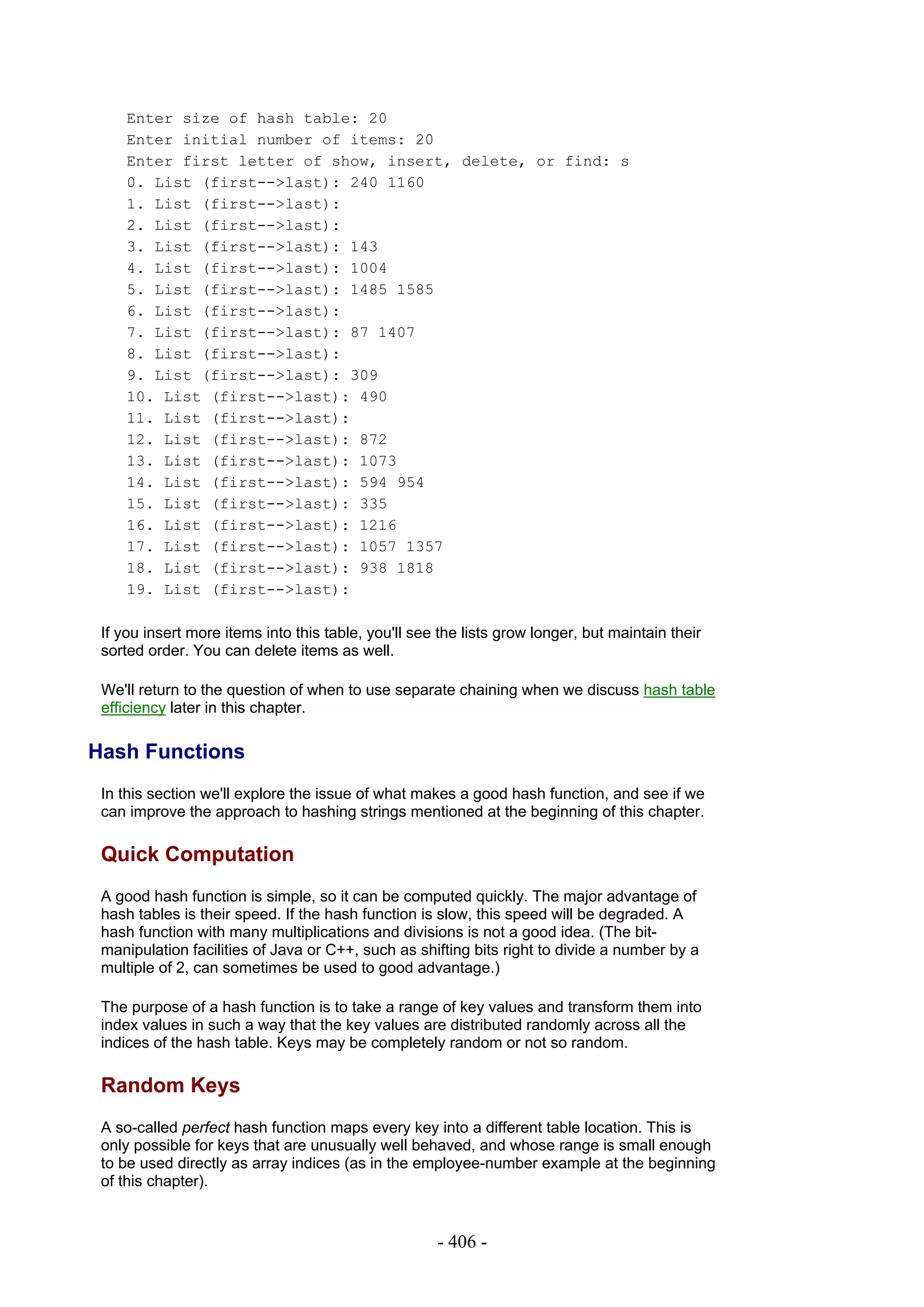 Enter size of hash table: 20
     Enter initial number of items: 20
     Enter first letter of show, insert, delete, or find: s
     0. List (first-->last): 240 1160
     1. List (first-->last):
     2. List (first-->last):
     3. List (first-->last): 143
     4. List (first-->last): 1004
     5. List (first-->last): 1485 1585
     6. List (first-->last):
     7. List (first-->last): 87 1407
     8. List (first-->last):
     9. List (first-->last): 309
     10. List (first-->last): 490
     11. List (first-->last):
     12. List (first-->last): 872
     13. List (first-->last): 1073
     14. List (first-->last): 594 954
     15. List (first-->last): 335
     16. List (first-->last): 1216
     17. List (first-->last): 1057 1357
     18. List (first-->last): 938 1818
     19. List (first-->last):

 If you insert more items into this table, you'll see the lists grow longer, but maintain their
 sorted order. You can delete items as well.

 We'll return to the question of when to use separate chaining when we discuss hash table
 efficiency later in this chapter.

Hash Functions
 In this section we'll explore the issue of what makes a good hash function, and see if we
 can improve the approach to hashing strings mentioned at the beginning of this chapter.

 Quick Computation
 A good hash function is simple, so it can be computed quickly. The major advantage of
 hash tables is their speed. If the hash function is slow, this speed will be degraded. A
 hash function with many multiplications and divisions is not a good idea. (The bit-
 manipulation facilities of Java or C++, such as shifting bits right to divide a number by a
 multiple of 2, can sometimes be used to good advantage.)

 The purpose of a hash function is to take a range of key values and transform them into
 index values in such a way that the key values are distributed randomly across all the
 indices of the hash table. Keys may be completely random or not so random.

 Random Keys
 A so-called perfect hash function maps every key into a different table location. This is
 only possible for keys that are unusually well behaved, and whose range is small enough
 to be used directly as array indices (as in the employee-number example at the beginning
 of this chapter).


                                                     - 406 -
 