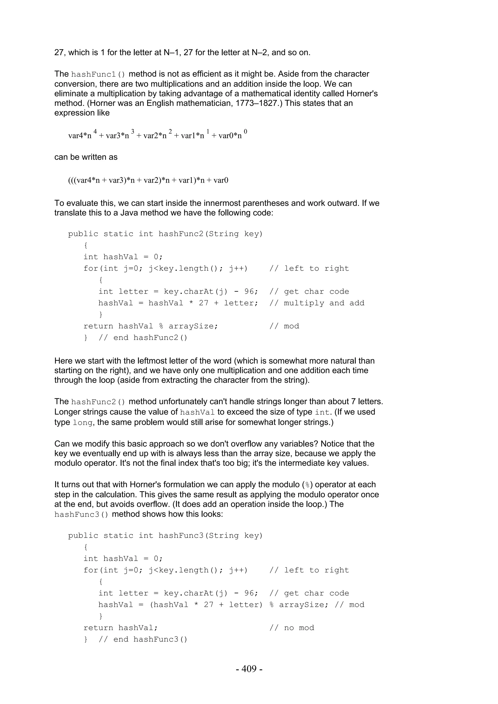 27, which is 1 for the letter at N–1, 27 for the letter at N–2, and so on.

The hashFunc1() method is not as efficient as it might be. Aside from the character
conversion, there are two multiplications and an addition inside the loop. We can
eliminate a multiplication by taking advantage of a mathematical identity called Horner's
method. (Horner was an English mathematician, 1773–1827.) This states that an
expression like

           4          3         2          1          0
   var4*n + var3*n + var2*n + var1*n + var0*n

can be written as

   (((var4*n + var3)*n + var2)*n + var1)*n + var0

To evaluate this, we can start inside the innermost parentheses and work outward. If we
translate this to a Java method we have the following code:

   public static int hashFunc2(String key)
      {
      int hashVal = 0;
      for(int j=0; j<key.length(); j++)                       // left to right
         {
         int letter = key.charAt(j) - 96;                     // get char code
         hashVal = hashVal * 27 + letter;                     // multiply and add
         }
      return hashVal % arraySize;                             // mod
      } // end hashFunc2()

Here we start with the leftmost letter of the word (which is somewhat more natural than
starting on the right), and we have only one multiplication and one addition each time
through the loop (aside from extracting the character from the string).

The hashFunc2() method unfortunately can't handle strings longer than about 7 letters.
Longer strings cause the value of hashVal to exceed the size of type int. (If we used
type long, the same problem would still arise for somewhat longer strings.)

Can we modify this basic approach so we don't overflow any variables? Notice that the
key we eventually end up with is always less than the array size, because we apply the
modulo operator. It's not the final index that's too big; it's the intermediate key values.

It turns out that with Horner's formulation we can apply the modulo (%) operator at each
step in the calculation. This gives the same result as applying the modulo operator once
at the end, but avoids overflow. (It does add an operation inside the loop.) The
hashFunc3() method shows how this looks:

   public static int hashFunc3(String key)
      {
      int hashVal = 0;
      for(int j=0; j<key.length(); j++)                       // left to right
         {
         int letter = key.charAt(j) - 96;                     // get char code
         hashVal = (hashVal * 27 + letter)                    % arraySize; // mod
         }
      return hashVal;                                         // no mod
      } // end hashFunc3()


                                                    - 409 -
 