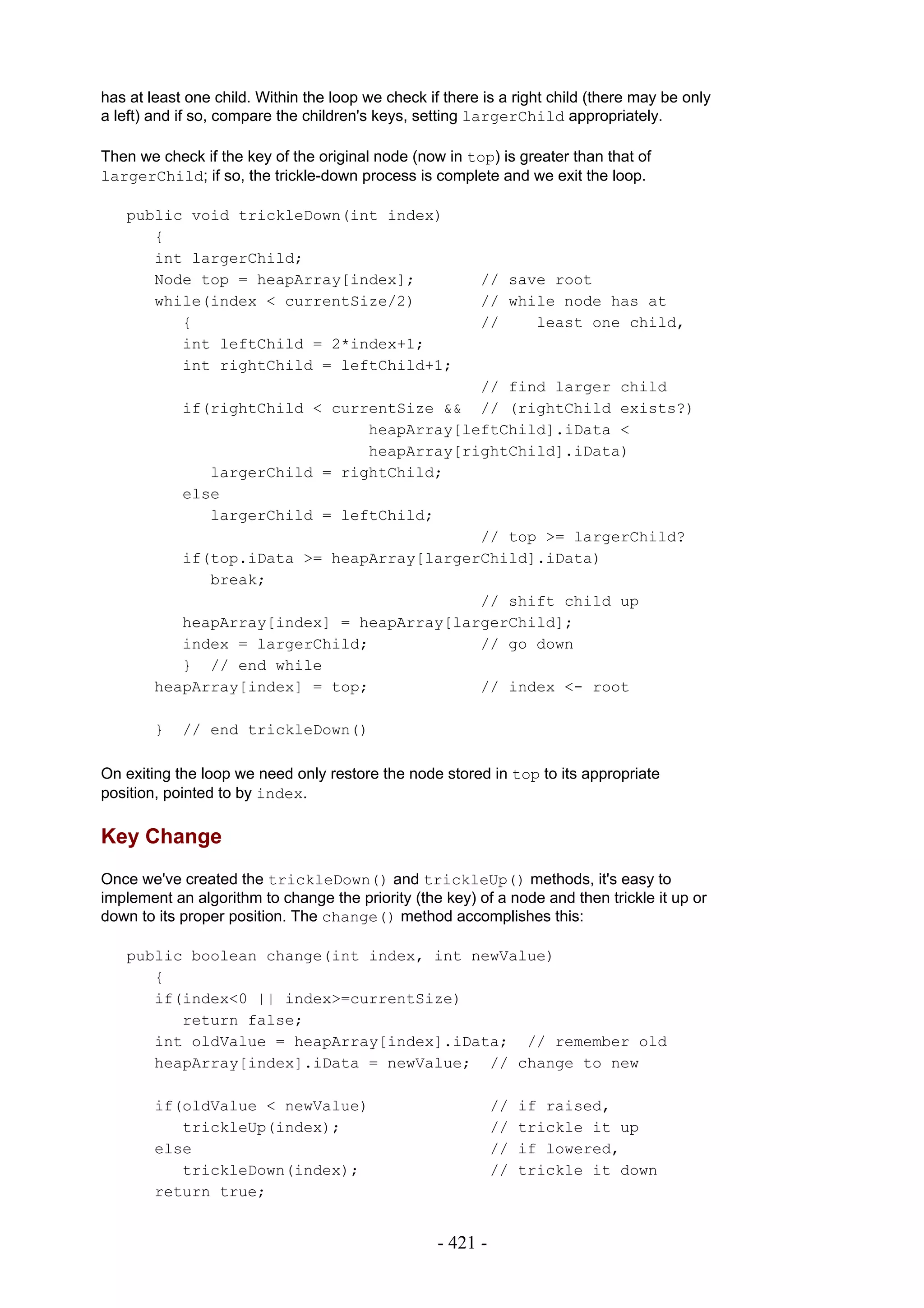 has at least one child. Within the loop we check if there is a right child (there may be only
a left) and if so, compare the children's keys, setting largerChild appropriately.

Then we check if the key of the original node (now in top) is greater than that of
largerChild; if so, the trickle-down process is complete and we exit the loop.

   public void trickleDown(int index)
      {
      int largerChild;
      Node top = heapArray[index];                       // save root
      while(index < currentSize/2)                       // while node has at
         {                                               //    least one child,
         int leftChild = 2*index+1;
         int rightChild = leftChild+1;
                                           // find larger child
           if(rightChild < currentSize && // (rightChild exists?)
                               heapArray[leftChild].iData <
                               heapArray[rightChild].iData)
              largerChild = rightChild;
           else
              largerChild = leftChild;
                                           // top >= largerChild?
           if(top.iData >= heapArray[largerChild].iData)
              break;
                                           // shift child up
           heapArray[index] = heapArray[largerChild];
           index = largerChild;            // go down
           } // end while
        heapArray[index] = top;            // index <- root

        }   // end trickleDown()

On exiting the loop we need only restore the node stored in top to its appropriate
position, pointed to by index.

Key Change
Once we've created the trickleDown() and trickleUp() methods, it's easy to
implement an algorithm to change the priority (the key) of a node and then trickle it up or
down to its proper position. The change() method accomplishes this:

   public boolean change(int index, int newValue)
      {
      if(index<0 || index>=currentSize)
         return false;
      int oldValue = heapArray[index].iData; // remember old
      heapArray[index].iData = newValue; // change to new

        if(oldValue < newValue)                              //   if raised,
           trickleUp(index);                                 //   trickle it up
        else                                                 //   if lowered,
           trickleDown(index);                               //   trickle it down
        return true;


                                                   - 421 -
 