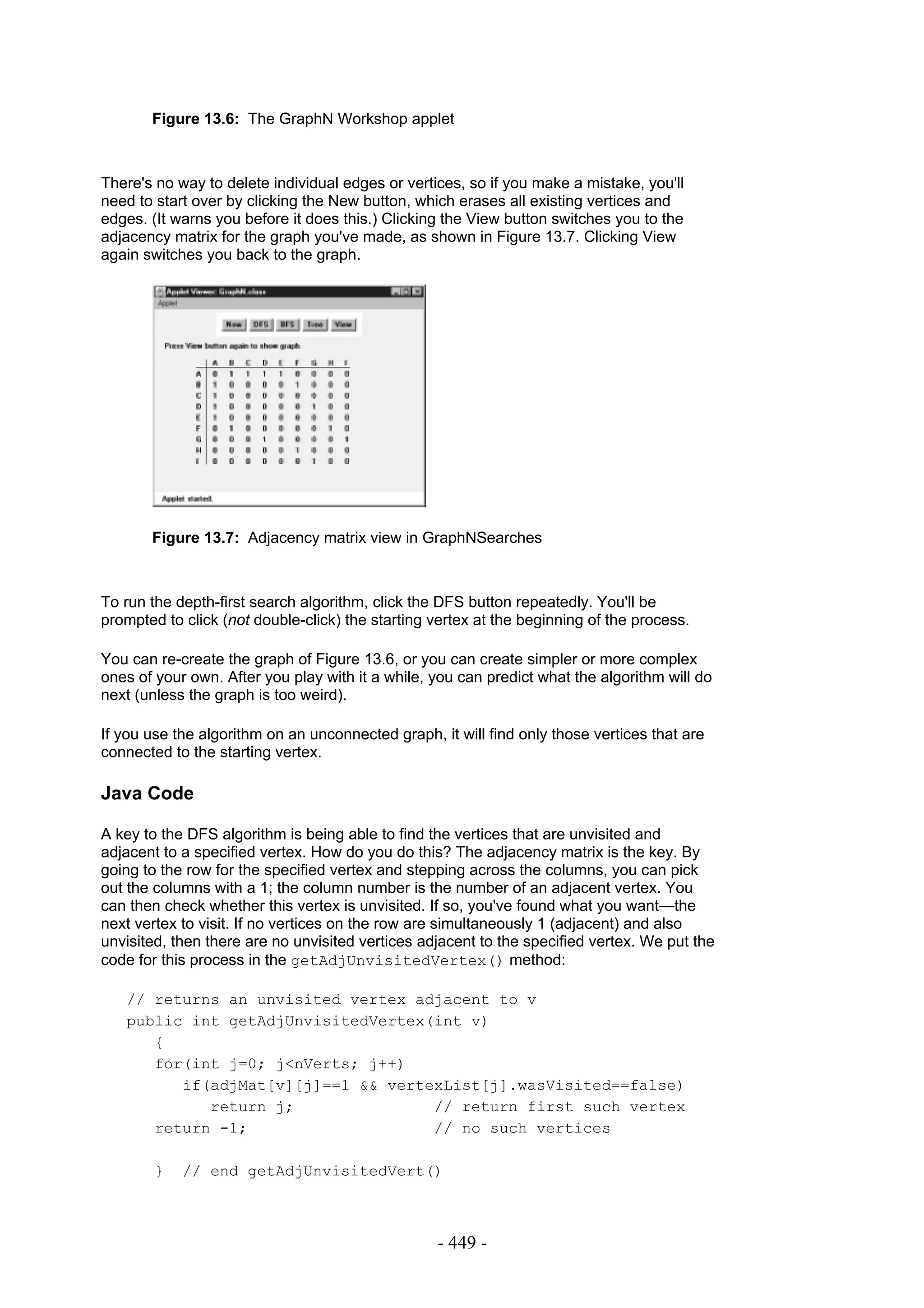 Figure 13.6: The GraphN Workshop applet



There's no way to delete individual edges or vertices, so if you make a mistake, you'll
need to start over by clicking the New button, which erases all existing vertices and
edges. (It warns you before it does this.) Clicking the View button switches you to the
adjacency matrix for the graph you've made, as shown in Figure 13.7. Clicking View
again switches you back to the graph.




       Figure 13.7: Adjacency matrix view in GraphNSearches



To run the depth-first search algorithm, click the DFS button repeatedly. You'll be
prompted to click (not double-click) the starting vertex at the beginning of the process.

You can re-create the graph of Figure 13.6, or you can create simpler or more complex
ones of your own. After you play with it a while, you can predict what the algorithm will do
next (unless the graph is too weird).

If you use the algorithm on an unconnected graph, it will find only those vertices that are
connected to the starting vertex.

Java Code

A key to the DFS algorithm is being able to find the vertices that are unvisited and
adjacent to a specified vertex. How do you do this? The adjacency matrix is the key. By
going to the row for the specified vertex and stepping across the columns, you can pick
out the columns with a 1; the column number is the number of an adjacent vertex. You
can then check whether this vertex is unvisited. If so, you've found what you want—the
next vertex to visit. If no vertices on the row are simultaneously 1 (adjacent) and also
unvisited, then there are no unvisited vertices adjacent to the specified vertex. We put the
code for this process in the getAdjUnvisitedVertex() method:

   // returns an unvisited vertex adjacent to v
   public int getAdjUnvisitedVertex(int v)
      {
      for(int j=0; j<nVerts; j++)
         if(adjMat[v][j]==1 && vertexList[j].wasVisited==false)
            return j;               // return first such vertex
      return -1;                    // no such vertices

        }   // end getAdjUnvisitedVert()



                                                  - 449 -
 
