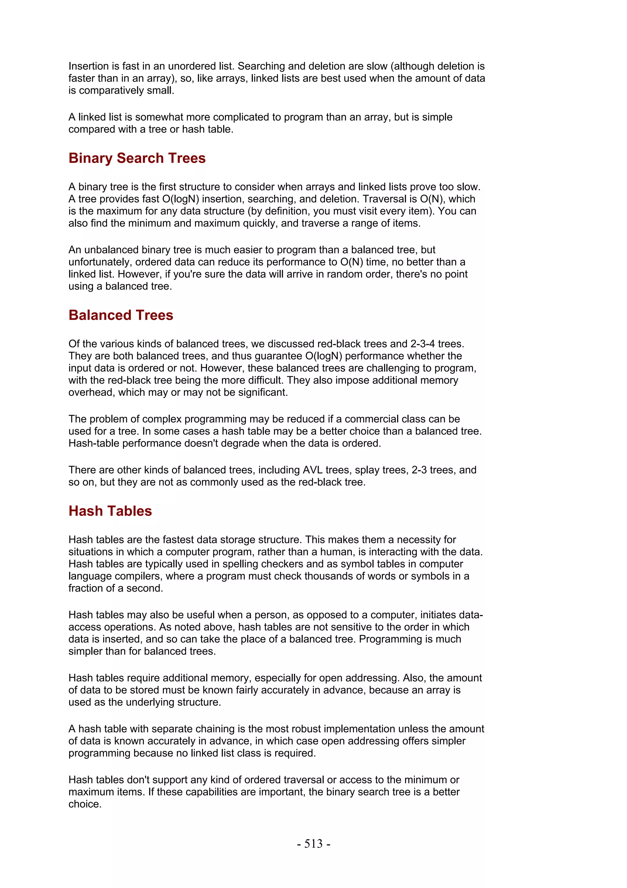 Insertion is fast in an unordered list. Searching and deletion are slow (although deletion is
faster than in an array), so, like arrays, linked lists are best used when the amount of data
is comparatively small.

A linked list is somewhat more complicated to program than an array, but is simple
compared with a tree or hash table.

Binary Search Trees
A binary tree is the first structure to consider when arrays and linked lists prove too slow.
A tree provides fast O(logN) insertion, searching, and deletion. Traversal is O(N), which
is the maximum for any data structure (by definition, you must visit every item). You can
also find the minimum and maximum quickly, and traverse a range of items.

An unbalanced binary tree is much easier to program than a balanced tree, but
unfortunately, ordered data can reduce its performance to O(N) time, no better than a
linked list. However, if you're sure the data will arrive in random order, there's no point
using a balanced tree.

Balanced Trees
Of the various kinds of balanced trees, we discussed red-black trees and 2-3-4 trees.
They are both balanced trees, and thus guarantee O(logN) performance whether the
input data is ordered or not. However, these balanced trees are challenging to program,
with the red-black tree being the more difficult. They also impose additional memory
overhead, which may or may not be significant.

The problem of complex programming may be reduced if a commercial class can be
used for a tree. In some cases a hash table may be a better choice than a balanced tree.
Hash-table performance doesn't degrade when the data is ordered.

There are other kinds of balanced trees, including AVL trees, splay trees, 2-3 trees, and
so on, but they are not as commonly used as the red-black tree.

Hash Tables
Hash tables are the fastest data storage structure. This makes them a necessity for
situations in which a computer program, rather than a human, is interacting with the data.
Hash tables are typically used in spelling checkers and as symbol tables in computer
language compilers, where a program must check thousands of words or symbols in a
fraction of a second.

Hash tables may also be useful when a person, as opposed to a computer, initiates data-
access operations. As noted above, hash tables are not sensitive to the order in which
data is inserted, and so can take the place of a balanced tree. Programming is much
simpler than for balanced trees.

Hash tables require additional memory, especially for open addressing. Also, the amount
of data to be stored must be known fairly accurately in advance, because an array is
used as the underlying structure.

A hash table with separate chaining is the most robust implementation unless the amount
of data is known accurately in advance, in which case open addressing offers simpler
programming because no linked list class is required.

Hash tables don't support any kind of ordered traversal or access to the minimum or
maximum items. If these capabilities are important, the binary search tree is a better
choice.


                                                    - 513 -
 