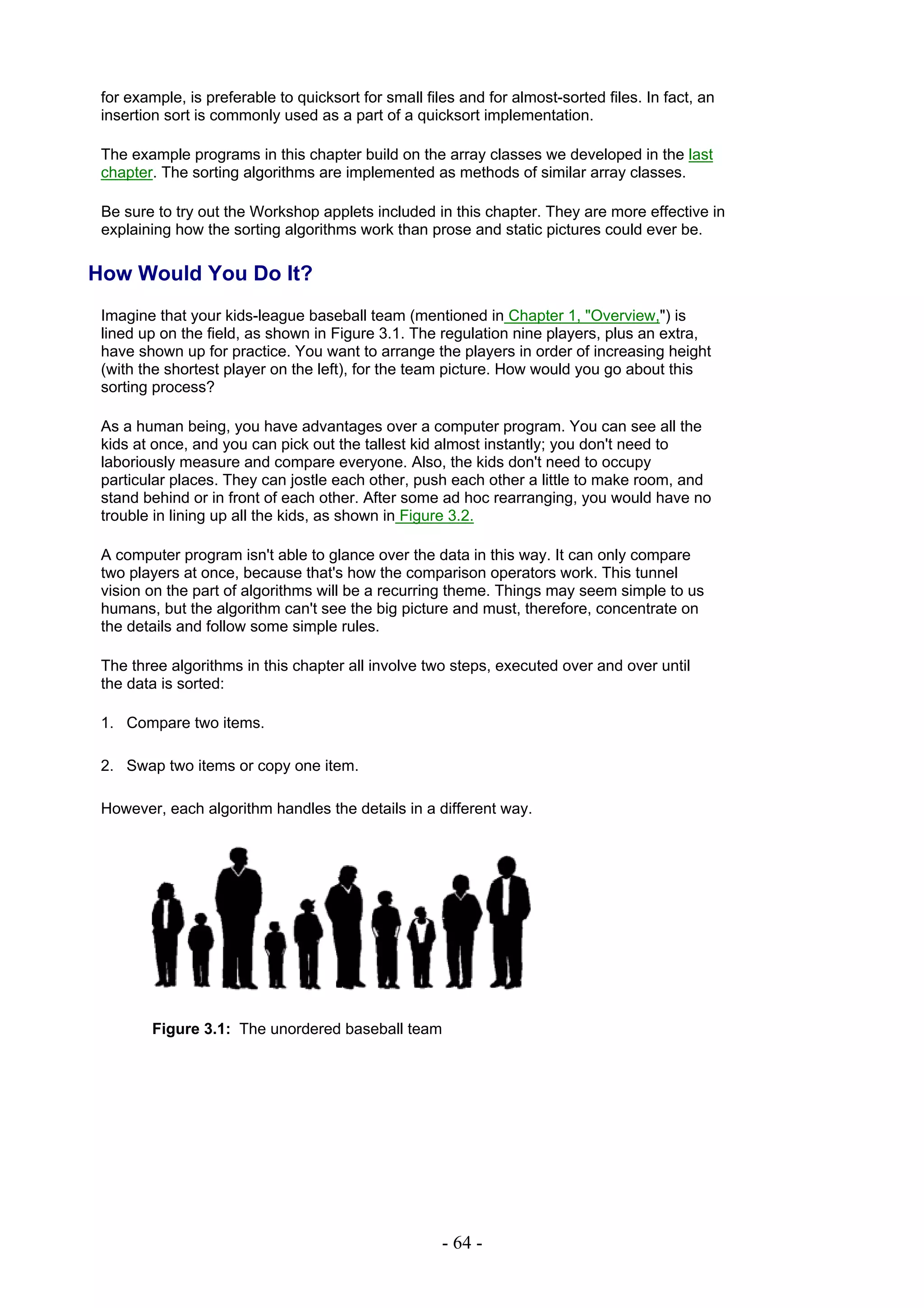 for example, is preferable to quicksort for small files and for almost-sorted files. In fact, an
 insertion sort is commonly used as a part of a quicksort implementation.

 The example programs in this chapter build on the array classes we developed in the last
 chapter. The sorting algorithms are implemented as methods of similar array classes.

 Be sure to try out the Workshop applets included in this chapter. They are more effective in
 explaining how the sorting algorithms work than prose and static pictures could ever be.

How Would You Do It?
 Imagine that your kids-league baseball team (mentioned in Chapter 1, "Overview,") is
 lined up on the field, as shown in Figure 3.1. The regulation nine players, plus an extra,
 have shown up for practice. You want to arrange the players in order of increasing height
 (with the shortest player on the left), for the team picture. How would you go about this
 sorting process?

 As a human being, you have advantages over a computer program. You can see all the
 kids at once, and you can pick out the tallest kid almost instantly; you don't need to
 laboriously measure and compare everyone. Also, the kids don't need to occupy
 particular places. They can jostle each other, push each other a little to make room, and
 stand behind or in front of each other. After some ad hoc rearranging, you would have no
 trouble in lining up all the kids, as shown in Figure 3.2.

 A computer program isn't able to glance over the data in this way. It can only compare
 two players at once, because that's how the comparison operators work. This tunnel
 vision on the part of algorithms will be a recurring theme. Things may seem simple to us
 humans, but the algorithm can't see the big picture and must, therefore, concentrate on
 the details and follow some simple rules.

 The three algorithms in this chapter all involve two steps, executed over and over until
 the data is sorted:

 1. Compare two items.

 2. Swap two items or copy one item.

 However, each algorithm handles the details in a different way.




         Figure 3.1: The unordered baseball team




                                                      - 64 -
 
