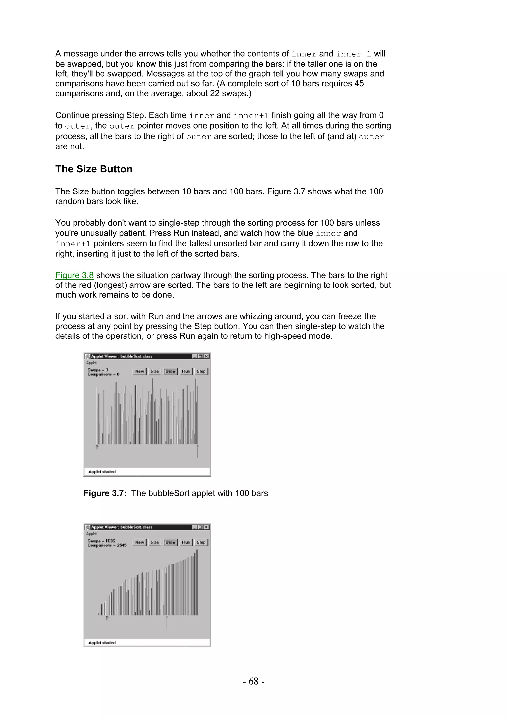 A message under the arrows tells you whether the contents of inner and inner+1 will
be swapped, but you know this just from comparing the bars: if the taller one is on the
left, they'll be swapped. Messages at the top of the graph tell you how many swaps and
comparisons have been carried out so far. (A complete sort of 10 bars requires 45
comparisons and, on the average, about 22 swaps.)

Continue pressing Step. Each time inner and inner+1 finish going all the way from 0
to outer, the outer pointer moves one position to the left. At all times during the sorting
process, all the bars to the right of outer are sorted; those to the left of (and at) outer
are not.

The Size Button

The Size button toggles between 10 bars and 100 bars. Figure 3.7 shows what the 100
random bars look like.

You probably don't want to single-step through the sorting process for 100 bars unless
you're unusually patient. Press Run instead, and watch how the blue inner and
inner+1 pointers seem to find the tallest unsorted bar and carry it down the row to the
right, inserting it just to the left of the sorted bars.

Figure 3.8 shows the situation partway through the sorting process. The bars to the right
of the red (longest) arrow are sorted. The bars to the left are beginning to look sorted, but
much work remains to be done.

If you started a sort with Run and the arrows are whizzing around, you can freeze the
process at any point by pressing the Step button. You can then single-step to watch the
details of the operation, or press Run again to return to high-speed mode.




       Figure 3.7: The bubbleSort applet with 100 bars




                                                   - 68 -
 