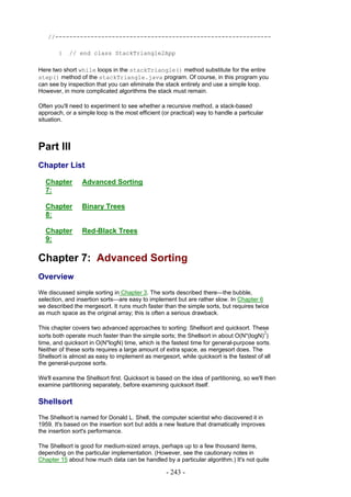 //-------------------------------------------------------------

        }   // end class StackTriangle2App

Here two short while loops in the stackTriangle() method substitute for the entire
step() method of the stackTriangle.java program. Of course, in this program you
can see by inspection that you can eliminate the stack entirely and use a simple loop.
However, in more complicated algorithms the stack must remain.

Often you'll need to experiment to see whether a recursive method, a stack-based
approach, or a simple loop is the most efficient (or practical) way to handle a particular
situation.



Part III
Chapter List

  Chapter        Advanced Sorting
  7:

  Chapter        Binary Trees
  8:

  Chapter        Red-Black Trees
  9:

Chapter 7: Advanced Sorting
Overview
We discussed simple sorting in Chapter 3. The sorts described there—the bubble,
selection, and insertion sorts—are easy to implement but are rather slow. In Chapter 6
we described the mergesort. It runs much faster than the simple sorts, but requires twice
as much space as the original array; this is often a serious drawback.

This chapter covers two advanced approaches to sorting: Shellsort and quicksort. These
                                                                                         2
sorts both operate much faster than the simple sorts; the Shellsort in about O(N*(logN) )
time, and quicksort in O(N*logN) time, which is the fastest time for general-purpose sorts.
Neither of these sorts requires a large amount of extra space, as mergesort does. The
Shellsort is almost as easy to implement as mergesort, while quicksort is the fastest of all
the general-purpose sorts.

We'll examine the Shellsort first. Quicksort is based on the idea of partitioning, so we'll then
examine partitioning separately, before examining quicksort itself.

Shellsort
The Shellsort is named for Donald L. Shell, the computer scientist who discovered it in
1959. It's based on the insertion sort but adds a new feature that dramatically improves
the insertion sort's performance.

The Shellsort is good for medium-sized arrays, perhaps up to a few thousand items,
depending on the particular implementation. (However, see the cautionary notes in
Chapter 15 about how much data can be handled by a particular algorithm.) It's not quite

                                                   - 243 -
 