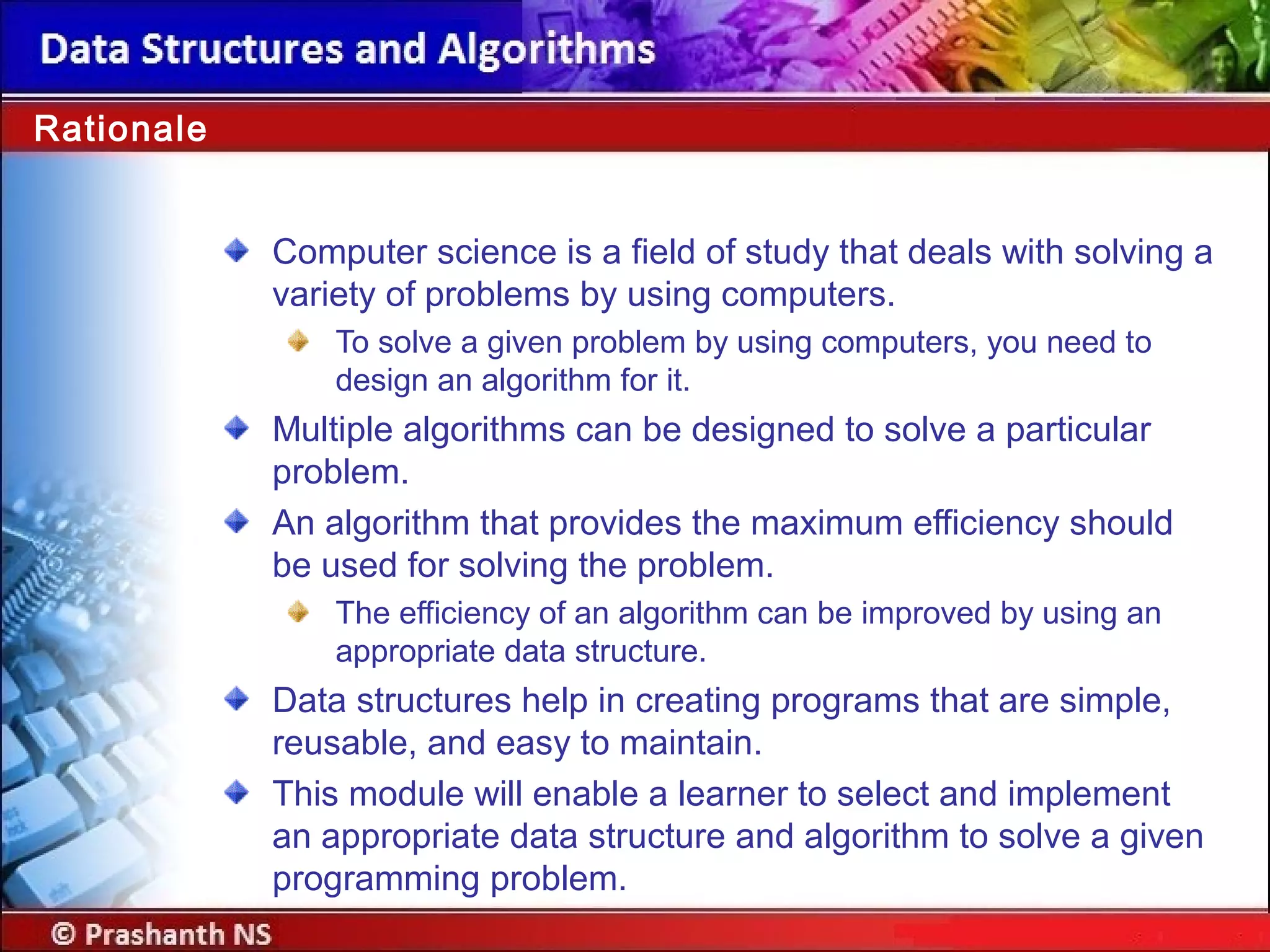 Rationale
Computer science is a field of study that deals with solving a
variety of problems by using computers.
To solve a given problem by using computers, you need to
design an algorithm for it.
Multiple algorithms can be designed to solve a particular
problem.
An algorithm that provides the maximum efficiency should
be used for solving the problem.
The efficiency of an algorithm can be improved by using an
appropriate data structure.
Data structures help in creating programs that are simple,
reusable, and easy to maintain.
This module will enable a learner to select and implement
an appropriate data structure and algorithm to solve a given
programming problem.
 