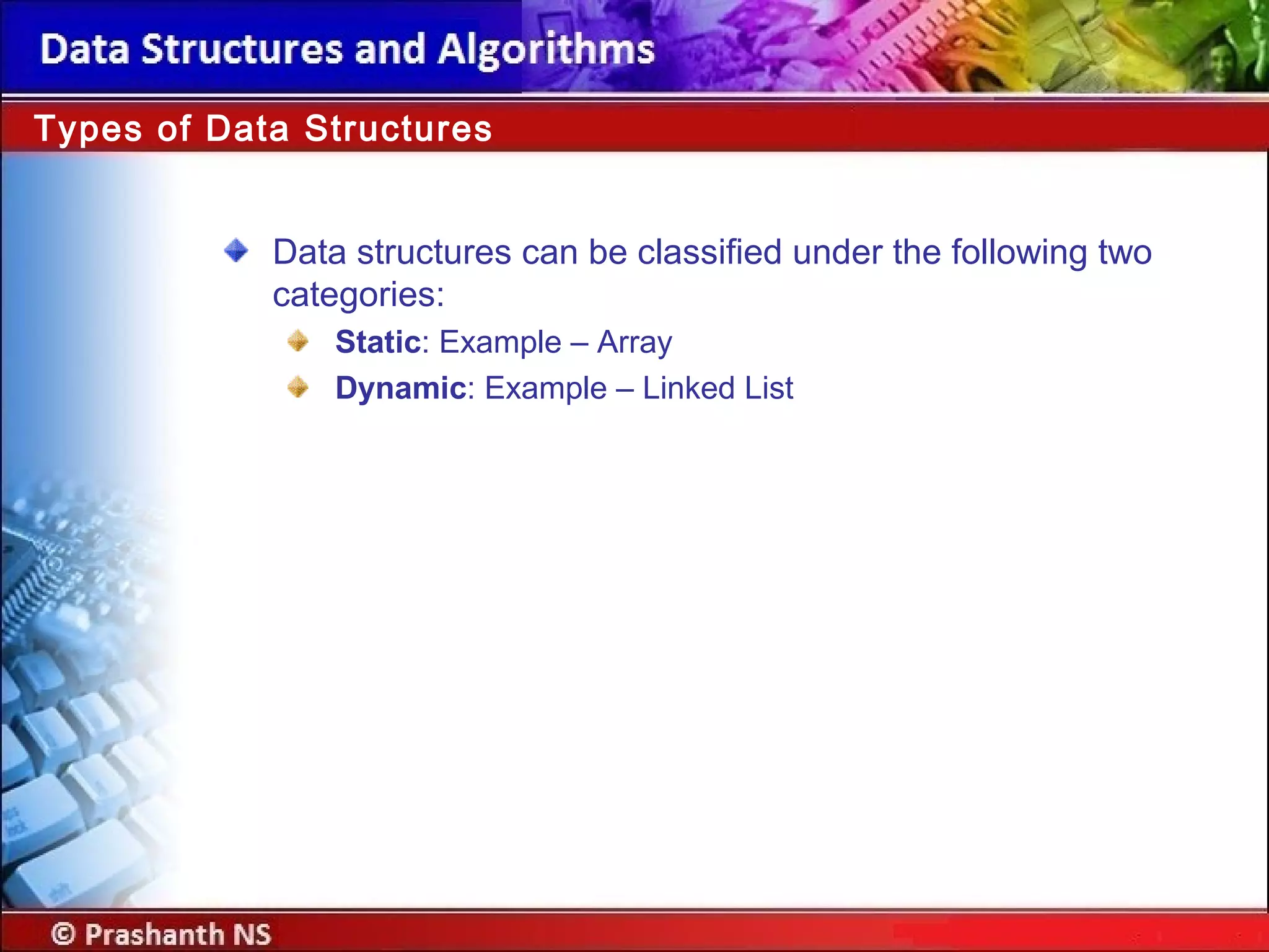 Data structures can be classified under the following two
categories:
Static: Example – Array
Dynamic: Example – Linked List
Types of Data Structures
 