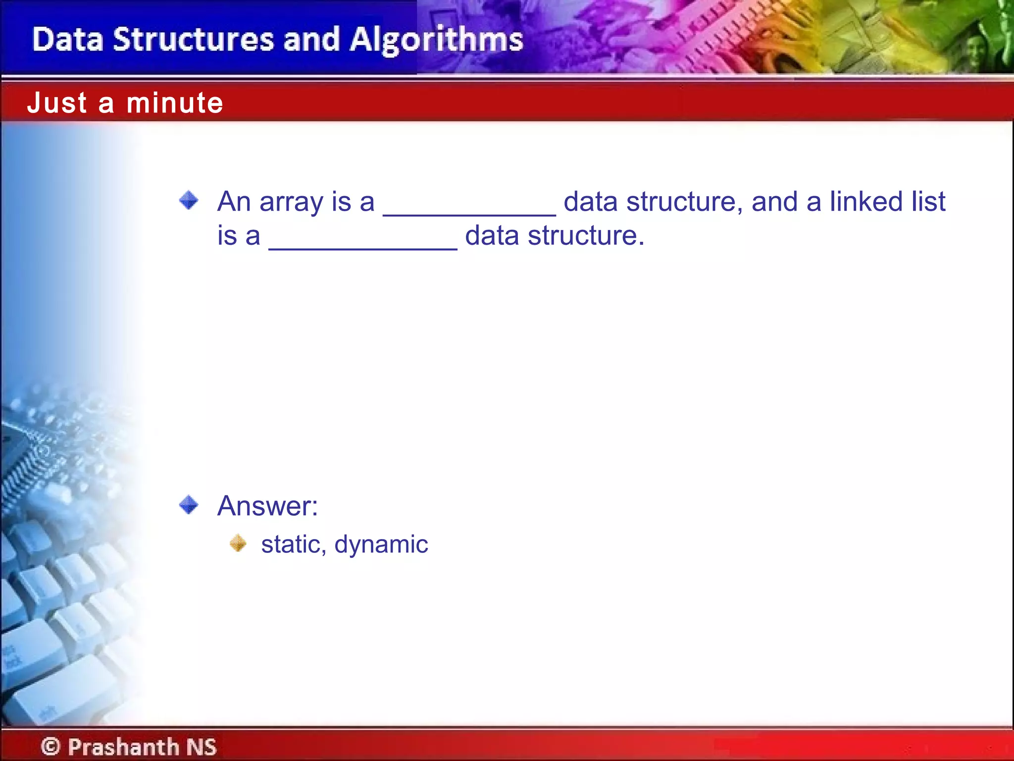 An array is a ___________ data structure, and a linked list
is a ____________ data structure.
Just a minute
Answer:
static, dynamic
 