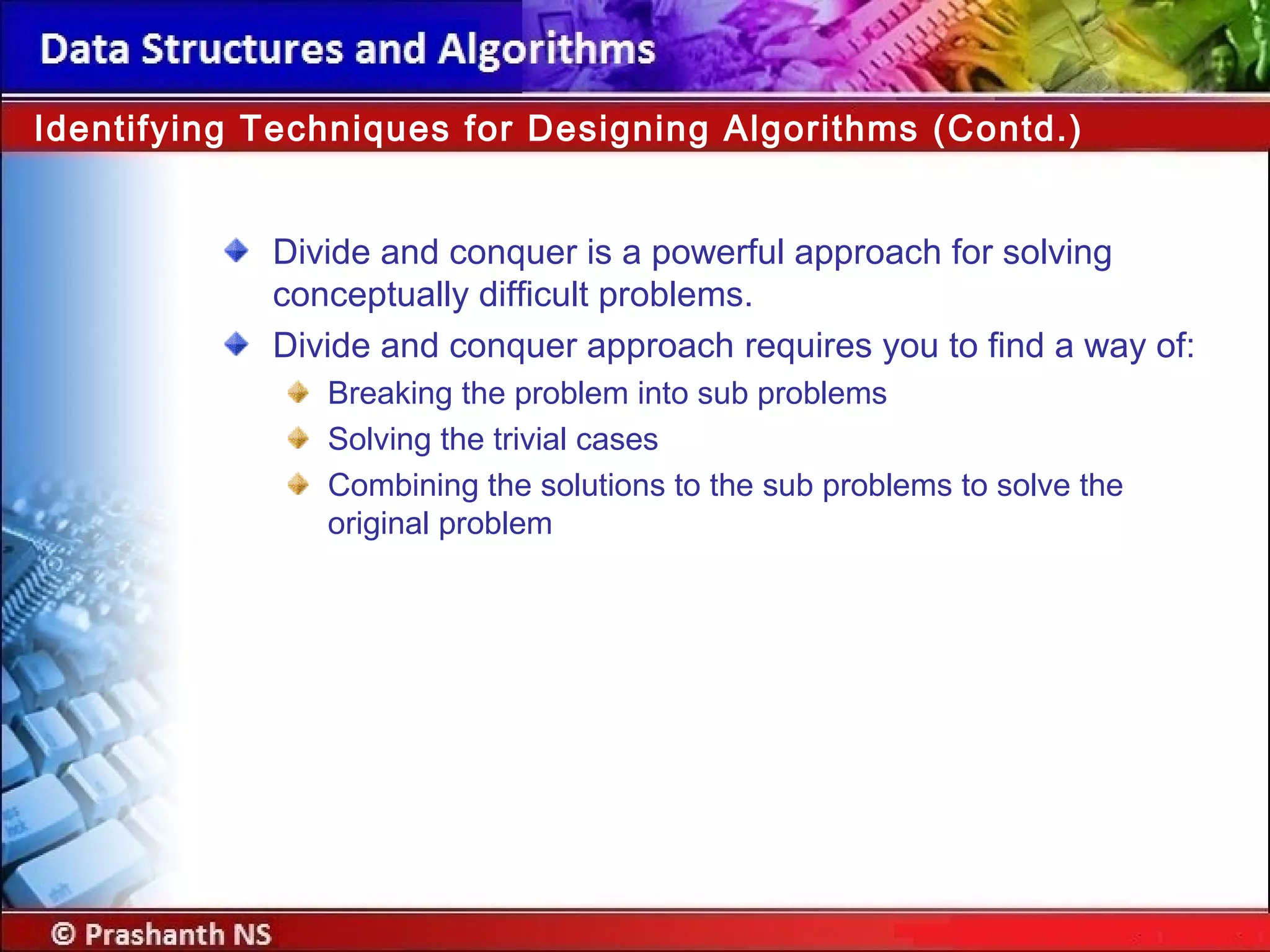 Divide and conquer is a powerful approach for solving
conceptually difficult problems.
Divide and conquer approach requires you to find a way of:
Breaking the problem into sub problems
Solving the trivial cases
Combining the solutions to the sub problems to solve the
original problem
Identifying Techniques for Designing Algorithms (Contd.)
 