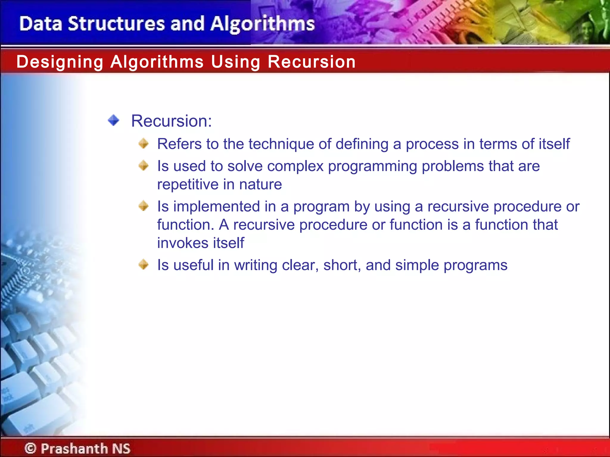 Recursion:
Refers to the technique of defining a process in terms of itself
Is used to solve complex programming problems that are
repetitive in nature
Is implemented in a program by using a recursive procedure or
function. A recursive procedure or function is a function that
invokes itself
Is useful in writing clear, short, and simple programs
Designing Algorithms Using Recursion
 