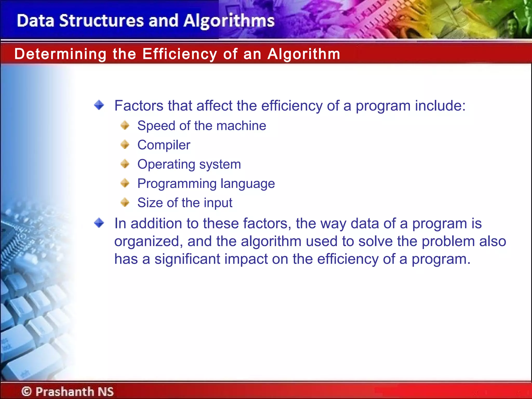 Factors that affect the efficiency of a program include:
Speed of the machine
Compiler
Operating system
Programming language
Size of the input
In addition to these factors, the way data of a program is
organized, and the algorithm used to solve the problem also
has a significant impact on the efficiency of a program.
Determining the Efficiency of an Algorithm
 