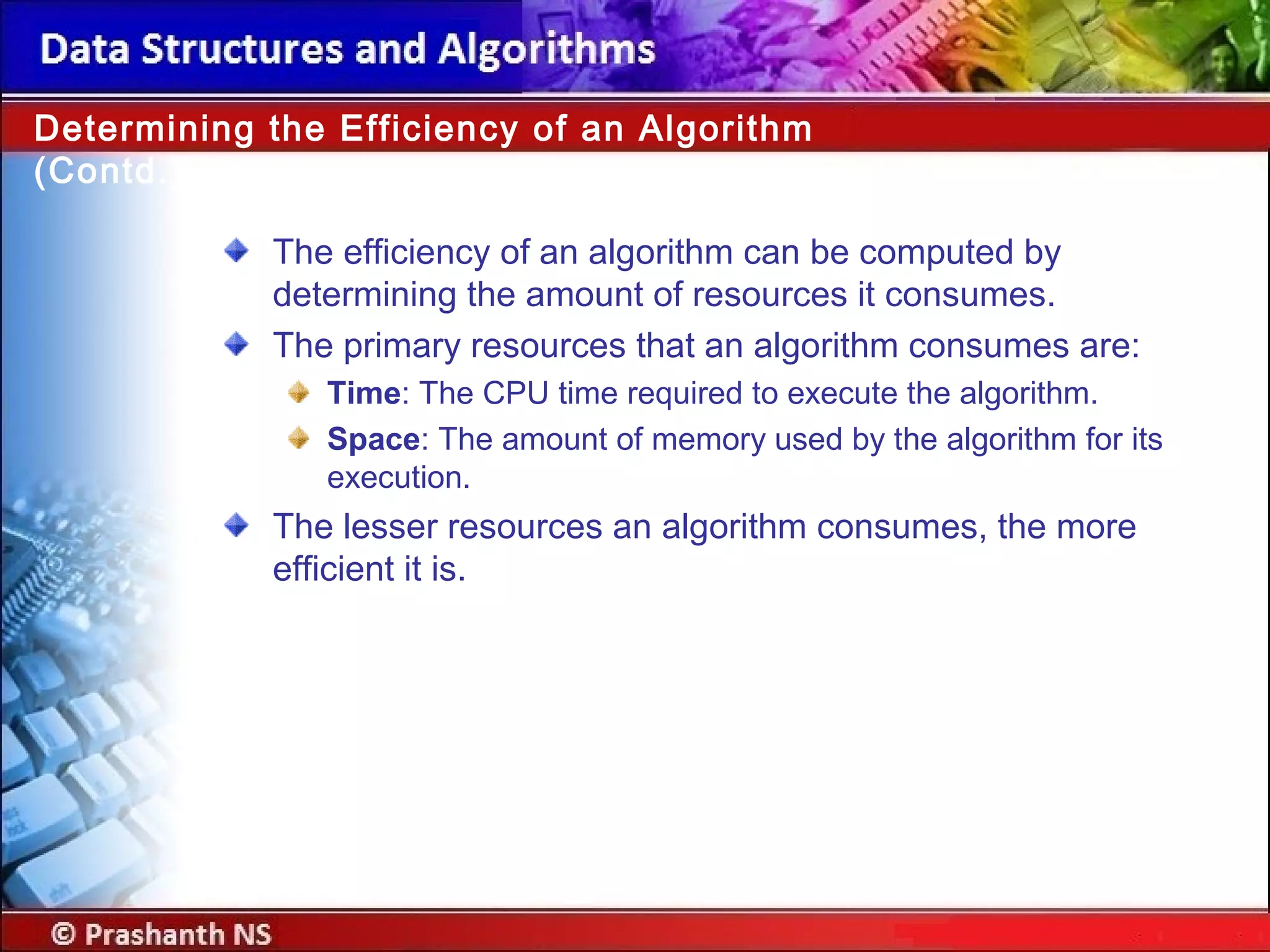 The efficiency of an algorithm can be computed by
determining the amount of resources it consumes.
The primary resources that an algorithm consumes are:
Time: The CPU time required to execute the algorithm.
Space: The amount of memory used by the algorithm for its
execution.
The lesser resources an algorithm consumes, the more
efficient it is.
Determining the Efficiency of an Algorithm
(Contd.)
 