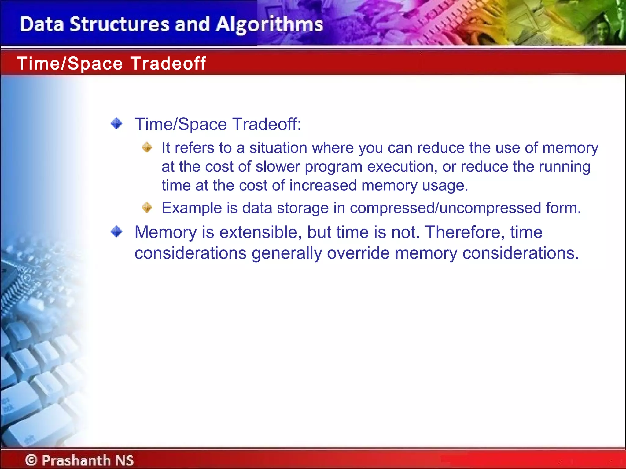 Time/Space Tradeoff:
It refers to a situation where you can reduce the use of memory
at the cost of slower program execution, or reduce the running
time at the cost of increased memory usage.
Example is data storage in compressed/uncompressed form.
Memory is extensible, but time is not. Therefore, time
considerations generally override memory considerations.
Time/Space Tradeoff
 