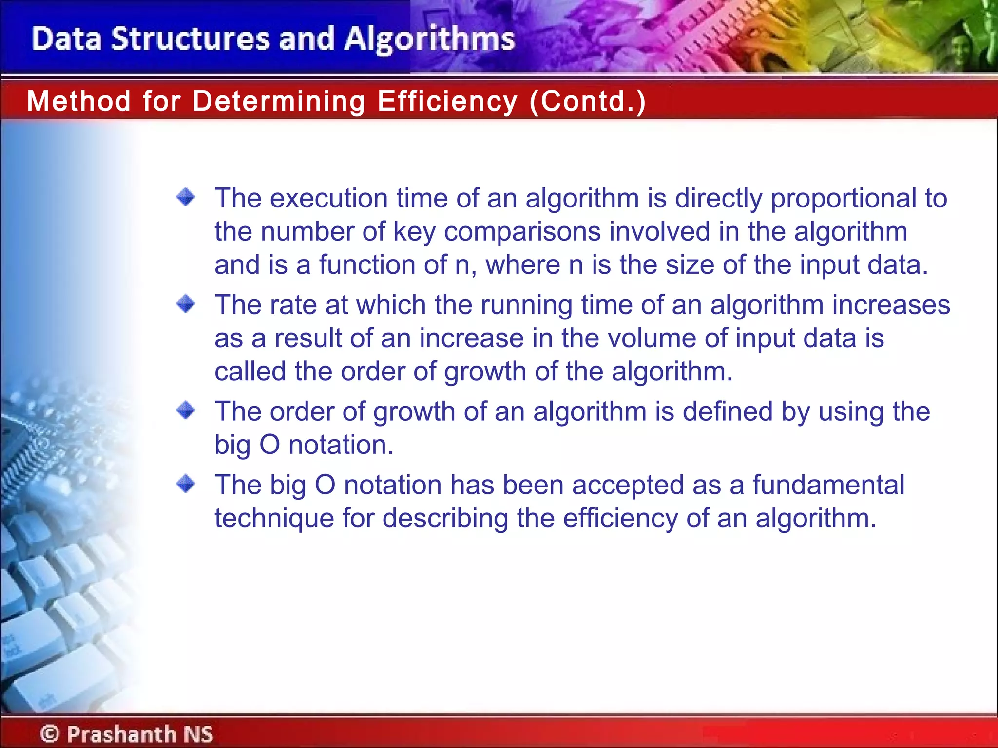 The execution time of an algorithm is directly proportional to
the number of key comparisons involved in the algorithm
and is a function of n, where n is the size of the input data.
The rate at which the running time of an algorithm increases
as a result of an increase in the volume of input data is
called the order of growth of the algorithm.
The order of growth of an algorithm is defined by using the
big O notation.
The big O notation has been accepted as a fundamental
technique for describing the efficiency of an algorithm.
Method for Determining Efficiency (Contd.)
 