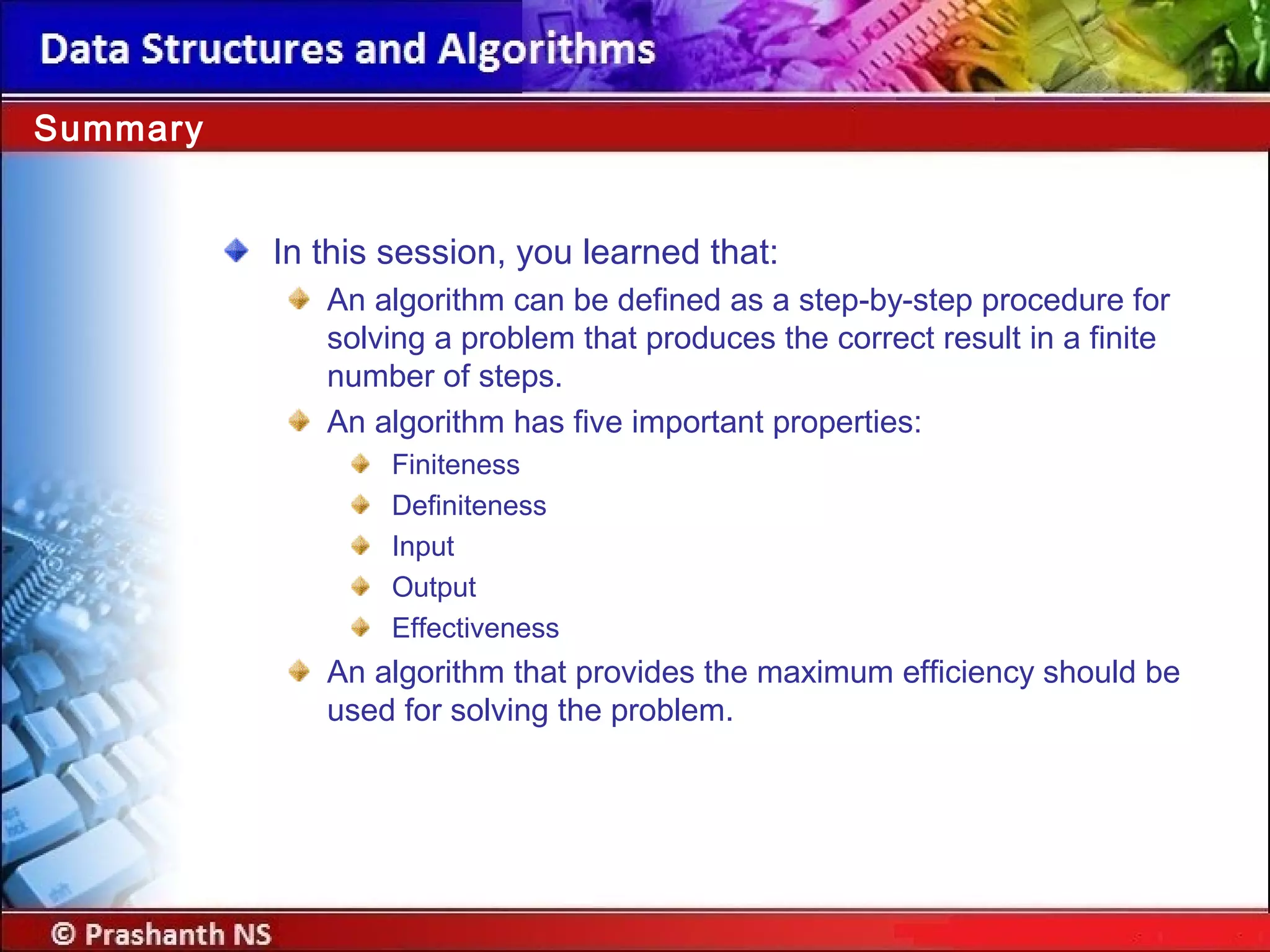 In this session, you learned that:
An algorithm can be defined as a step-by-step procedure for
solving a problem that produces the correct result in a finite
number of steps.
An algorithm has five important properties:
Finiteness
Definiteness
Input
Output
Effectiveness
An algorithm that provides the maximum efficiency should be
used for solving the problem.
Summary
 