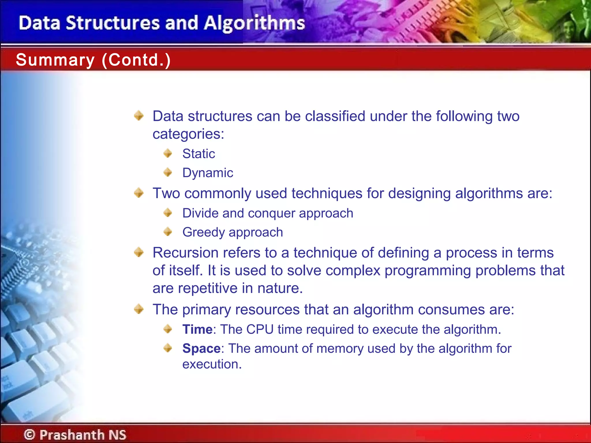 Data structures can be classified under the following two
categories:
Static
Dynamic
Two commonly used techniques for designing algorithms are:
Divide and conquer approach
Greedy approach
Recursion refers to a technique of defining a process in terms
of itself. It is used to solve complex programming problems that
are repetitive in nature.
The primary resources that an algorithm consumes are:
Time: The CPU time required to execute the algorithm.
Space: The amount of memory used by the algorithm for
execution.
Summary (Contd.)
 