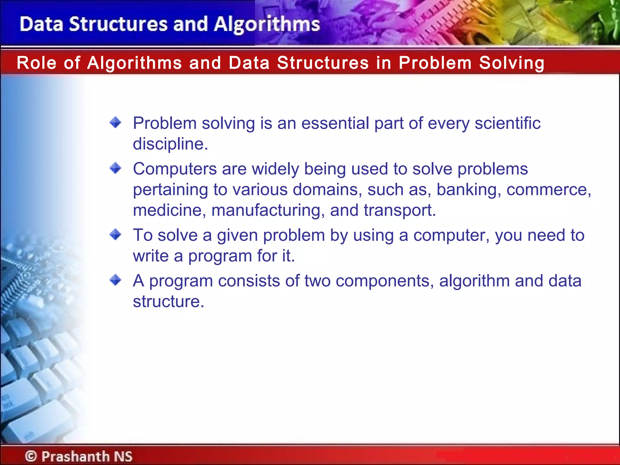 Problem solving is an essential part of every scientific
discipline.
Computers are widely being used to solve problems
pertaining to various domains, such as, banking, commerce,
medicine, manufacturing, and transport.
To solve a given problem by using a computer, you need to
write a program for it.
A program consists of two components, algorithm and data
structure.
Role of Algorithms and Data Structures in Problem Solving
 