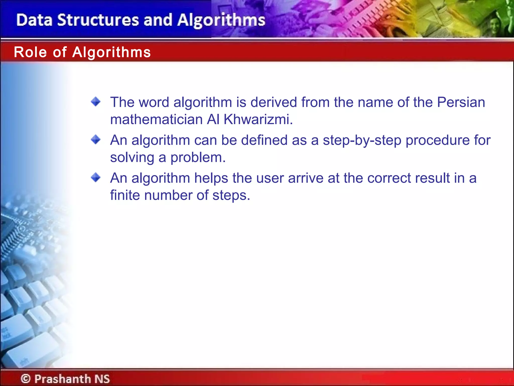 Role of Algorithms
The word algorithm is derived from the name of the Persian
mathematician Al Khwarizmi.
An algorithm can be defined as a step-by-step procedure for
solving a problem.
An algorithm helps the user arrive at the correct result in a
finite number of steps.
 