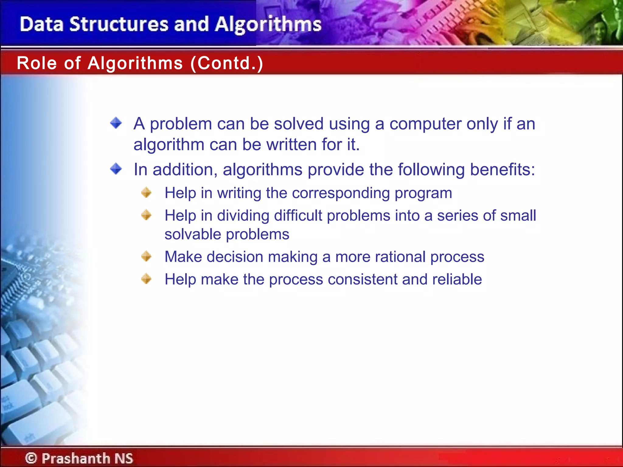 Role of Algorithms (Contd.)
A problem can be solved using a computer only if an
algorithm can be written for it.
In addition, algorithms provide the following benefits:
Help in writing the corresponding program
Help in dividing difficult problems into a series of small
solvable problems
Make decision making a more rational process
Help make the process consistent and reliable
 