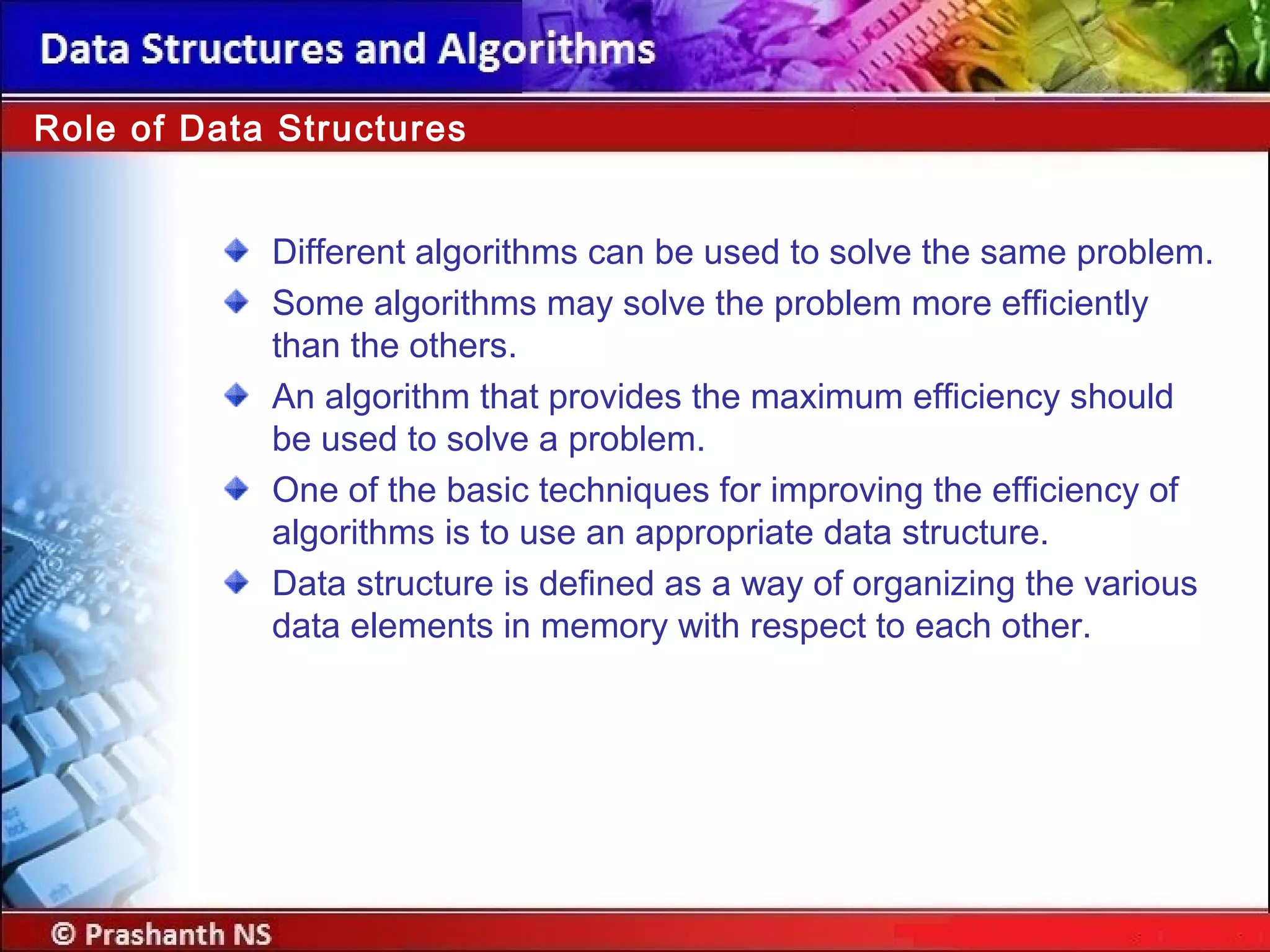 Role of Data Structures
Different algorithms can be used to solve the same problem.
Some algorithms may solve the problem more efficiently
than the others.
An algorithm that provides the maximum efficiency should
be used to solve a problem.
One of the basic techniques for improving the efficiency of
algorithms is to use an appropriate data structure.
Data structure is defined as a way of organizing the various
data elements in memory with respect to each other.
 