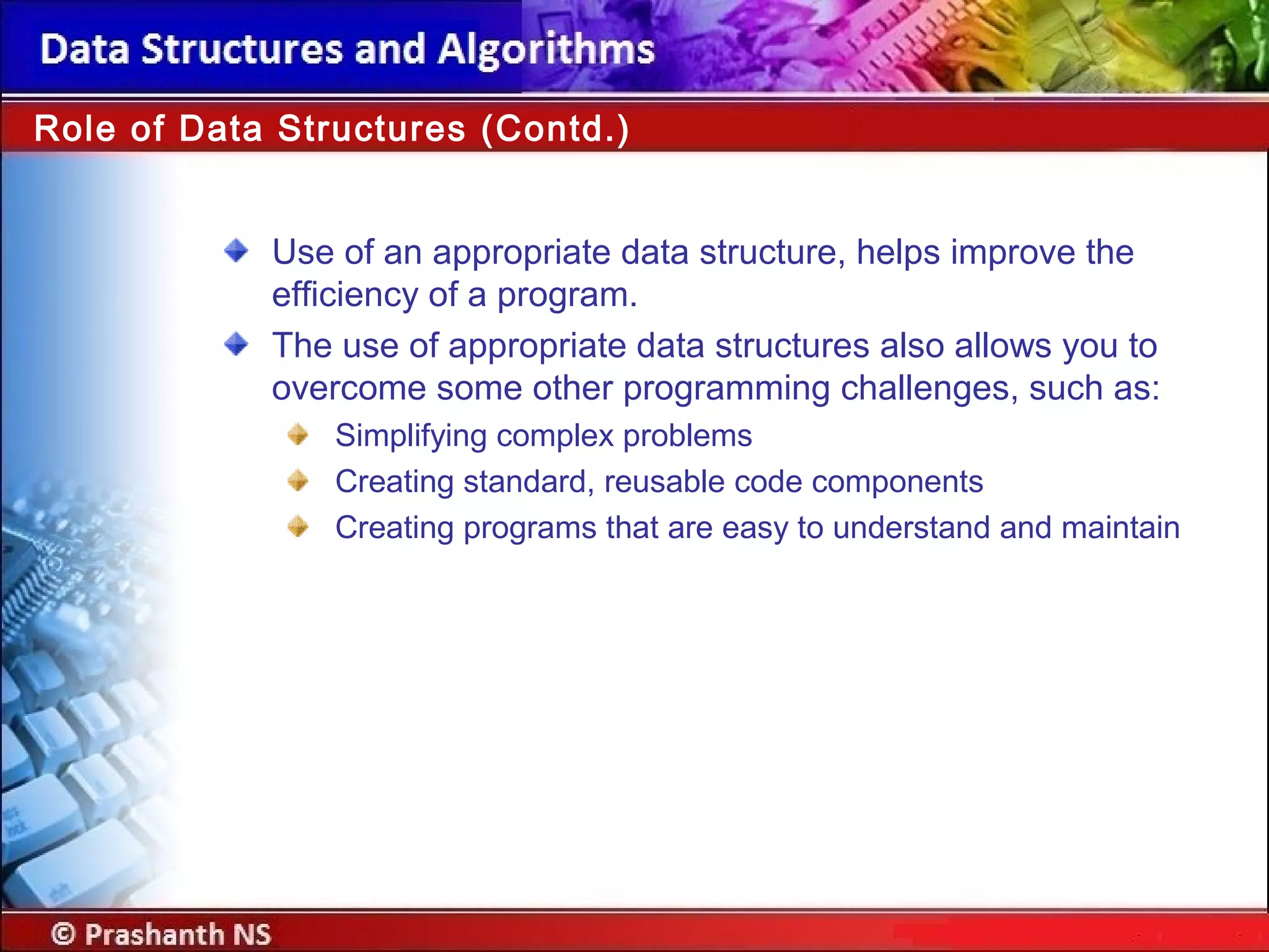 Role of Data Structures (Contd.)
Use of an appropriate data structure, helps improve the
efficiency of a program.
The use of appropriate data structures also allows you to
overcome some other programming challenges, such as:
Simplifying complex problems
Creating standard, reusable code components
Creating programs that are easy to understand and maintain
 