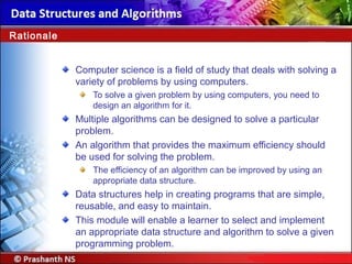 Rationale
Computer science is a field of study that deals with solving a
variety of problems by using computers.
To solve a given problem by using computers, you need to
design an algorithm for it.
Multiple algorithms can be designed to solve a particular
problem.
An algorithm that provides the maximum efficiency should
be used for solving the problem.
The efficiency of an algorithm can be improved by using an
appropriate data structure.
Data structures help in creating programs that are simple,
reusable, and easy to maintain.
This module will enable a learner to select and implement
an appropriate data structure and algorithm to solve a given
programming problem.
 