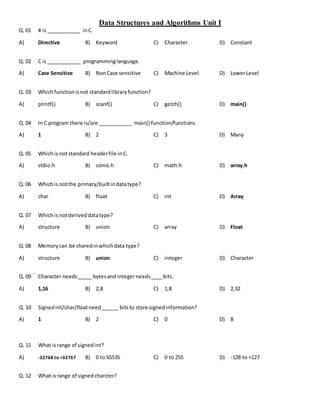 Data Structures and Algorithms Unit I
Q. 01 # is____________ inC.
A) Directive B) Keyword C) Character D) Constant
Q. 02 C is ____________ programminglanguage.
A) Case Sensitive B) NonCase sensitive C) Machine Level D) LowerLevel
Q. 03 Whichfunctionisnot standardlibraryfunction?
A) printf() B) scanf() C) getch() D) main()
Q. 04 In C program there is/are ____________ main() function/functions
A) 1 B) 2 C) 3 D) Many
Q. 05 Whichis notstandard headerfile inC.
A) stdio.h B) conio.h C) math.h D) array.h
Q. 06 Whichis notthe primary/builtindatatype?
A) char B) float C) int D) Array
Q. 07 Whichis notderiveddatatype?
A) structure B) union C) array D) Float
Q. 08 Memorycan be sharedinwhichdata type?
A) structure B) union C) integer D) Character
Q. 09 Character needs_____ bytesand integerneeds____bits.
A) 1,16 B) 2,8 C) 1,8 D) 2,32
Q. 10 Signedint/char/floatneed______ bitsto store signedinformation?
A) 1 B) 2 C) 0 D) 8
Q. 11 What isrange of signedint?
A) -32768 to +32767 B) 0 to 65535 C) 0 to 255 D) -128 to +127
Q. 12 What isrange of signedcharcter?
 