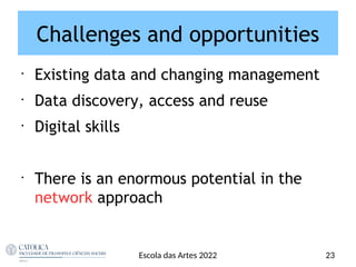 Challenges and opportunities
•
Existing data and changing management
•
Data discovery, access and reuse
•
Digital skills
•
There is an enormous potential in the
network approach
23
Escola das Artes 2022
 