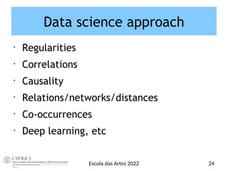 Data science approach
•
Regularities
•
Correlations
•
Causality
•
Relations/networks/distances
•
Co-occurrences
•
Deep learning, etc
24
Escola das Artes 2022
 