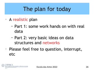The plan for today
•
A realistic plan
– Part 1: some work hands on with real
data
– Part 2: very basic ideas on data
structures and networks
•
Please feel free to question, interrupt,
etc
26
Escola das Artes 2022
 