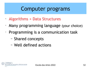 Computer programs
•
Algorithms + Data Structures
•
Many programming language (your choice)
•
Programming is a communication task
– Shared concepts
– Well defined actions
52
Escola das Artes 2022
 