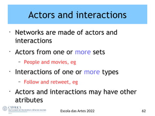 Actors and interactions
•
Networks are made of actors and
interactions
•
Actors from one or more sets
– People and movies, eg
•
Interactions of one or more types
– Follow and retweet, eg
•
Actors and interactions may have other
atributes
Escola das Artes 2022 62
 