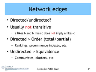 ●
Directed/undirected?
●
Usually not transitive
– a likes b and b likes c does not imply a likes c
●
Directed > Order (total/partial)
– Rankings, proeminence indexes, etc
●
Undirected > Equivalence
– Communities, clusters, etc
Escola das Artes 2022 64
Network edges
 