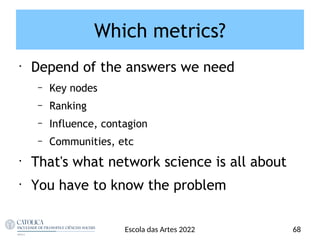 Which metrics?
•
Depend of the answers we need
– Key nodes
– Ranking
– Influence, contagion
– Communities, etc
•
That's what network science is all about
•
You have to know the problem
68
Escola das Artes 2022
 
