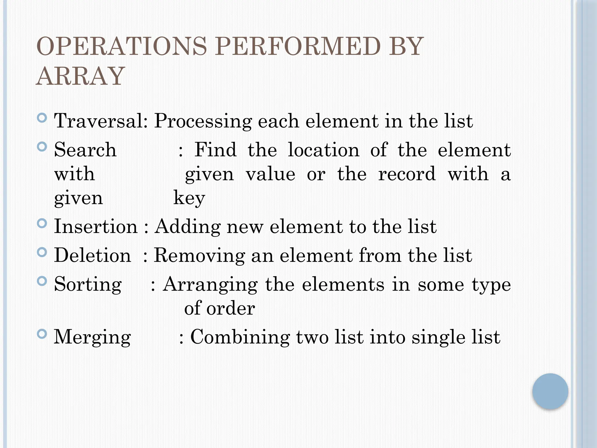 OPERATIONS PERFORMED BY
ARRAY
 Traversal: Processing each element in the list
 Search : Find the location of the element
with given value or the record with a
given key
 Insertion : Adding new element to the list
 Deletion : Removing an element from the list
 Sorting : Arranging the elements in some type
of order
 Merging : Combining two list into single list
 