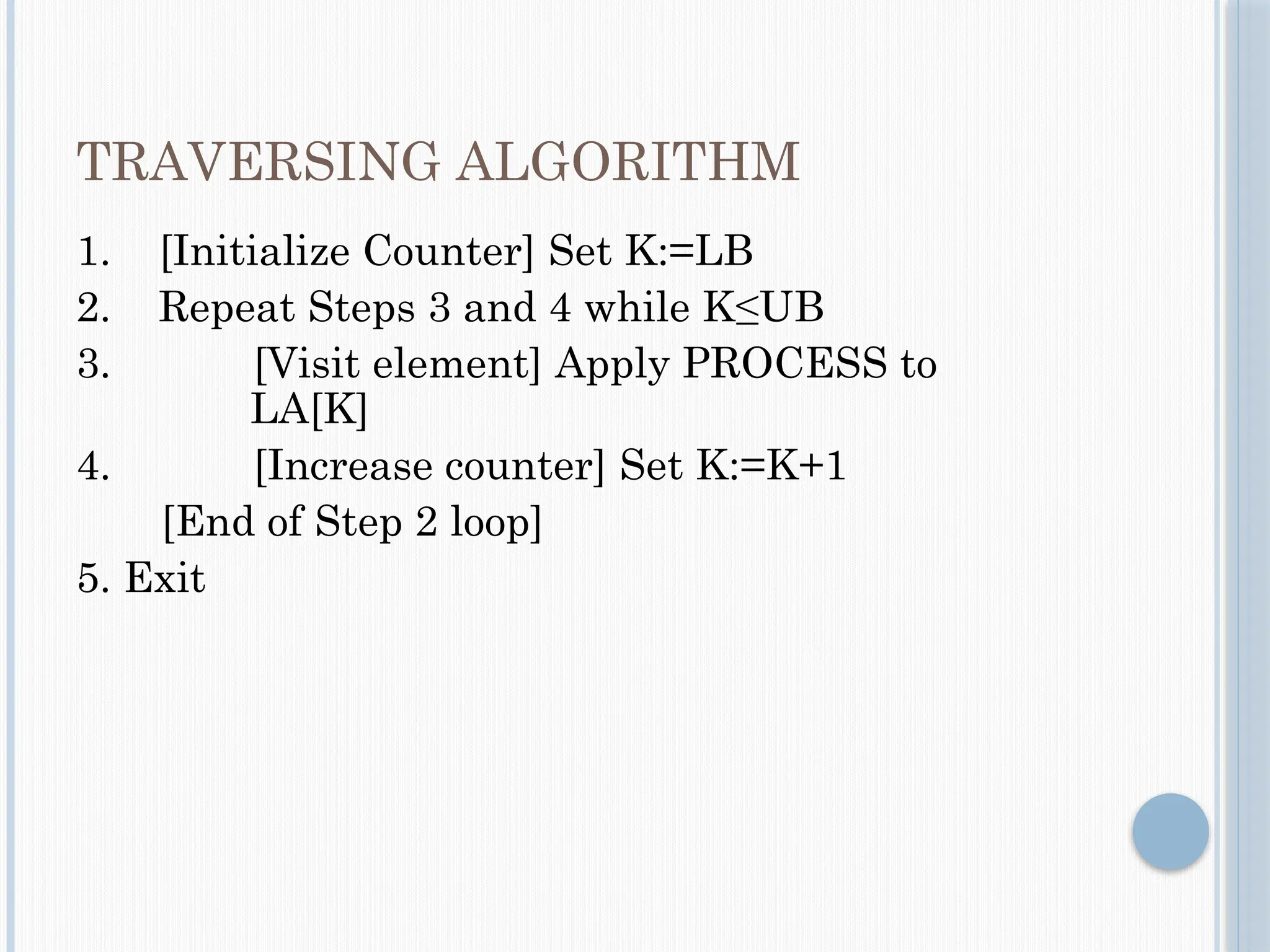 TRAVERSING ALGORITHM
1. [Initialize Counter] Set K:=LB
2. Repeat Steps 3 and 4 while K≤UB
3. [Visit element] Apply PROCESS to
LA[K]
4. [Increase counter] Set K:=K+1
[End of Step 2 loop]
5. Exit
 