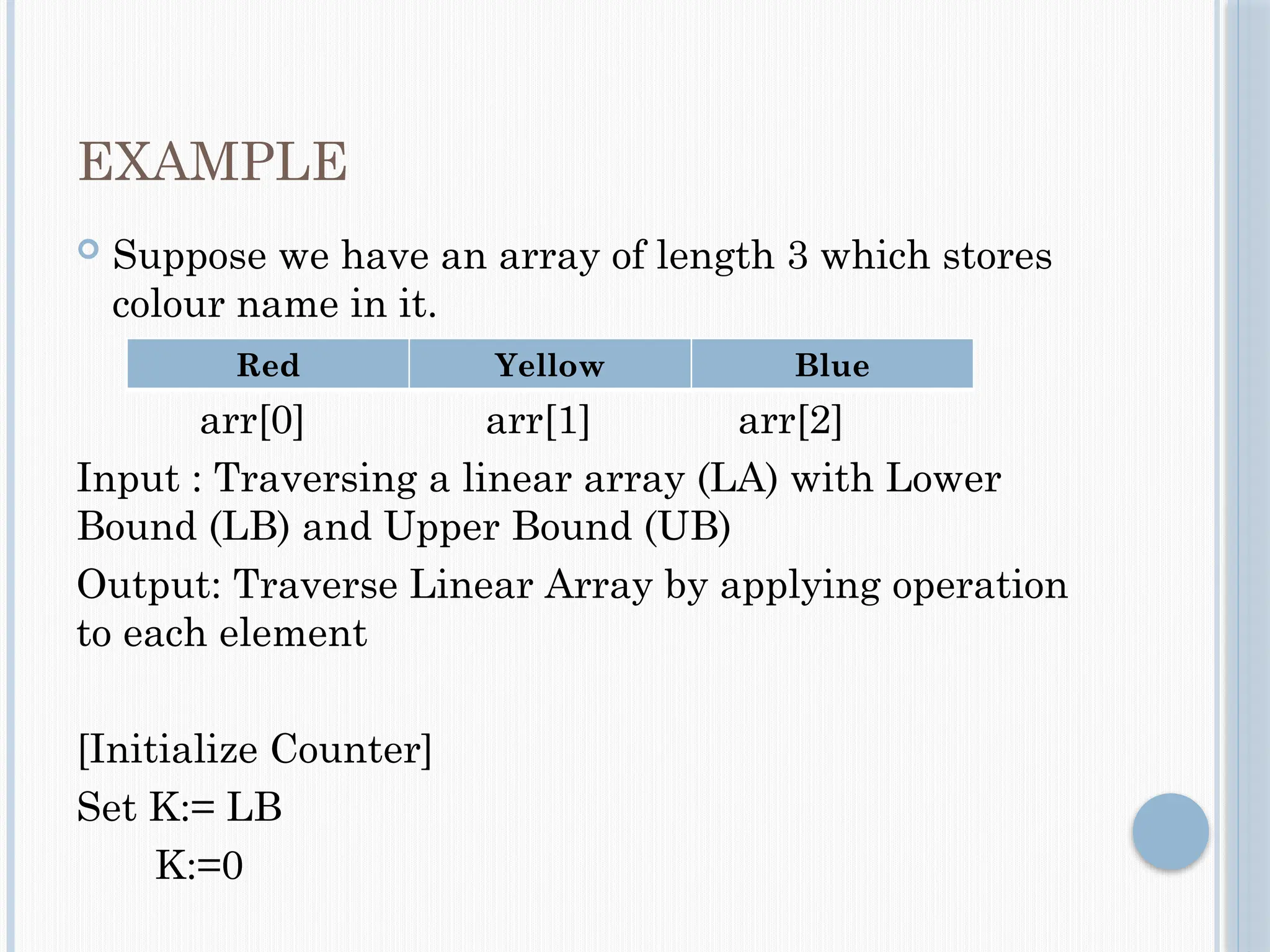 EXAMPLE
 Suppose we have an array of length 3 which stores
colour name in it.
arr[0] arr[1] arr[2]
Input : Traversing a linear array (LA) with Lower
Bound (LB) and Upper Bound (UB)
Output: Traverse Linear Array by applying operation
to each element
[Initialize Counter]
Set K:= LB
K:=0
Red Yellow Blue
 