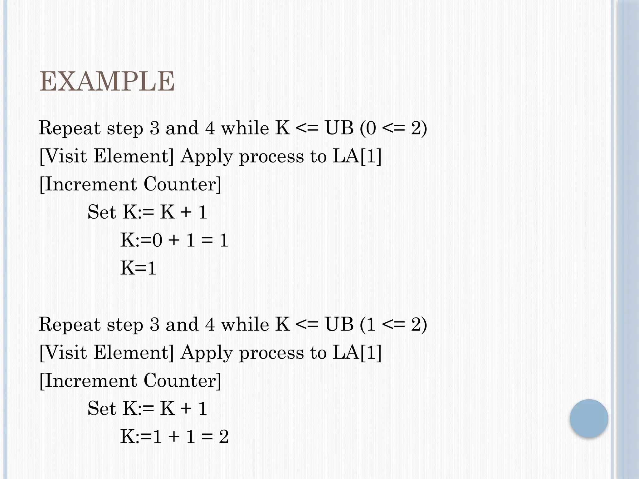 EXAMPLE
Repeat step 3 and 4 while K <= UB (0 <= 2)
[Visit Element] Apply process to LA[1]
[Increment Counter]
Set K:= K + 1
K:=0 + 1 = 1
K=1
Repeat step 3 and 4 while K <= UB (1 <= 2)
[Visit Element] Apply process to LA[1]
[Increment Counter]
Set K:= K + 1
K:=1 + 1 = 2
 