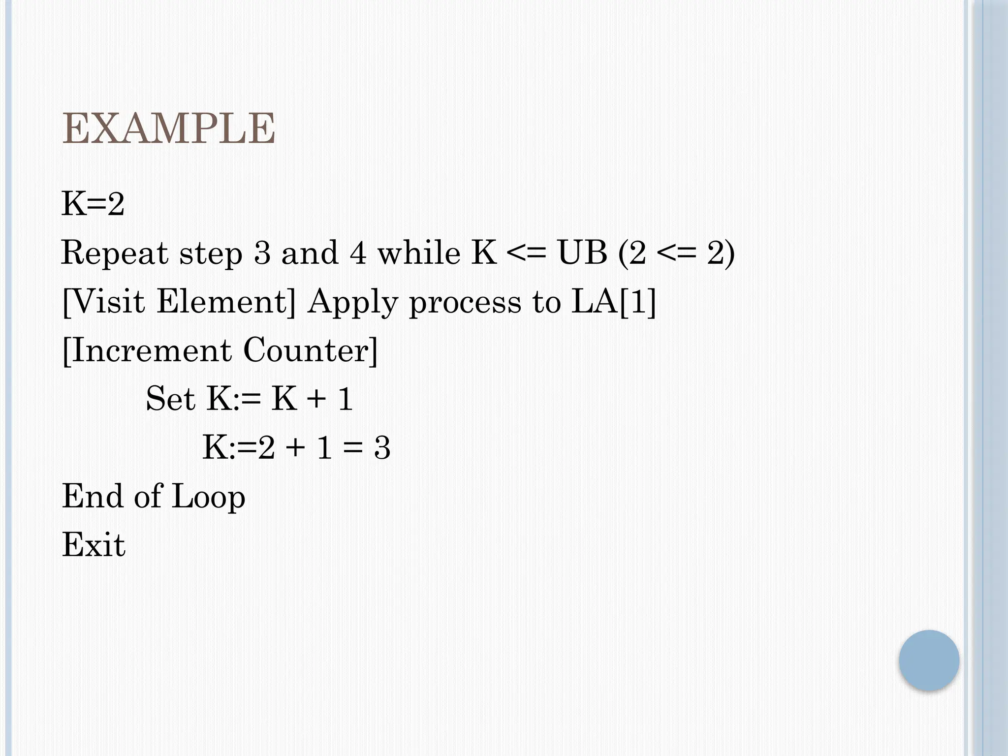EXAMPLE
K=2
Repeat step 3 and 4 while K <= UB (2 <= 2)
[Visit Element] Apply process to LA[1]
[Increment Counter]
Set K:= K + 1
K:=2 + 1 = 3
End of Loop
Exit
 