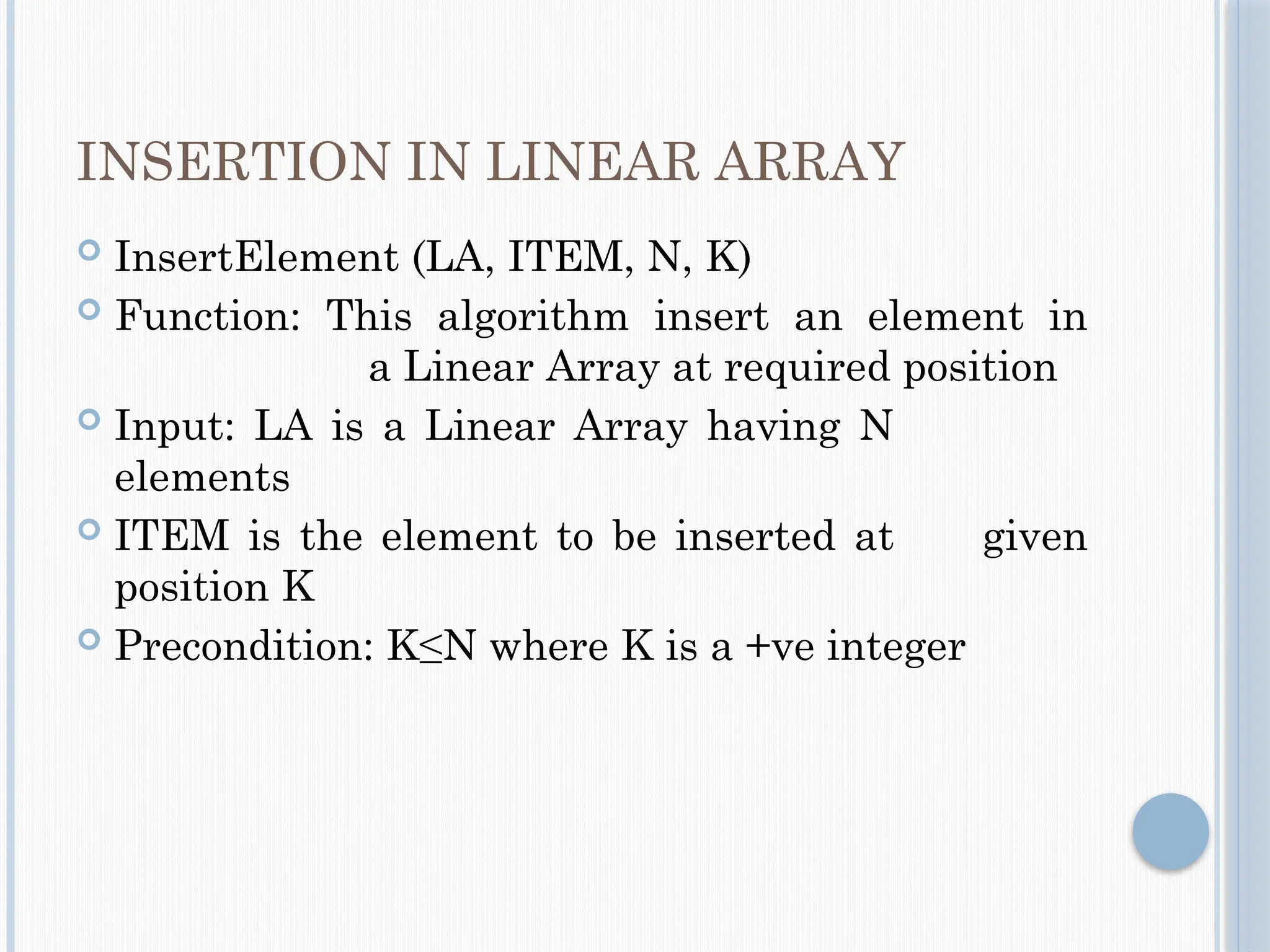 INSERTION IN LINEAR ARRAY
 InsertElement (LA, ITEM, N, K)
 Function: This algorithm insert an element in
a Linear Array at required position
 Input: LA is a Linear Array having N
elements
 ITEM is the element to be inserted at given
position K
 Precondition: K≤N where K is a +ve integer
 