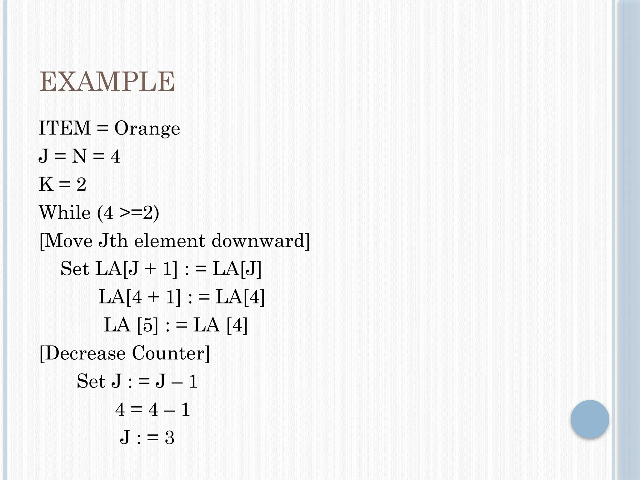 EXAMPLE
ITEM = Orange
J = N = 4
K = 2
While (4 >=2)
[Move Jth element downward]
Set LA[J + 1] : = LA[J]
LA[4 + 1] : = LA[4]
LA [5] : = LA [4]
[Decrease Counter]
Set J : = J – 1
4 = 4 – 1
J : = 3
 