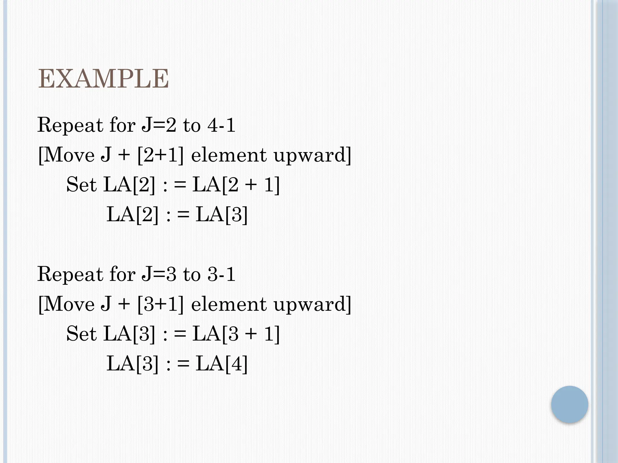 EXAMPLE
Repeat for J=2 to 4-1
[Move J + [2+1] element upward]
Set LA[2] : = LA[2 + 1]
LA[2] : = LA[3]
Repeat for J=3 to 3-1
[Move J + [3+1] element upward]
Set LA[3] : = LA[3 + 1]
LA[3] : = LA[4]
 