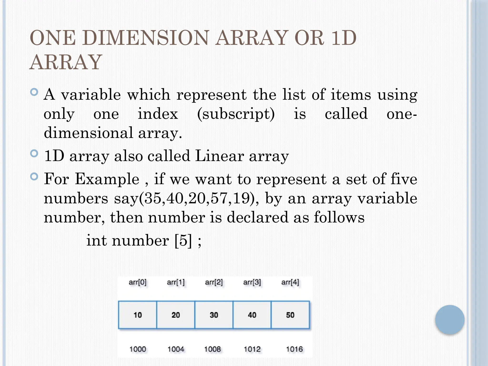 ONE DIMENSION ARRAY OR 1D
ARRAY
 A variable which represent the list of items using
only one index (subscript) is called one-
dimensional array.
 1D array also called Linear array
 For Example , if we want to represent a set of five
numbers say(35,40,20,57,19), by an array variable
number, then number is declared as follows
int number [5] ;
 