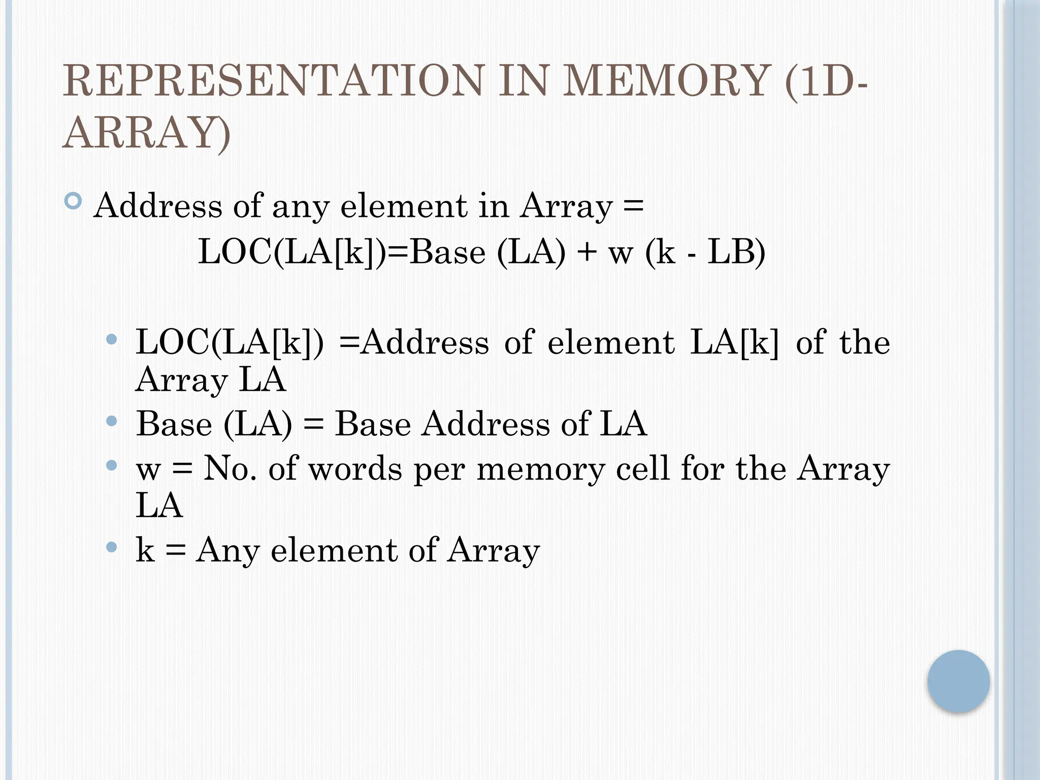 REPRESENTATION IN MEMORY (1D-
ARRAY)
 Address of any element in Array =
LOC(LA[k])=Base (LA) + w (k - LB)
 LOC(LA[k]) =Address of element LA[k] of the
Array LA
 Base (LA) = Base Address of LA
 w = No. of words per memory cell for the Array
LA
 k = Any element of Array
 